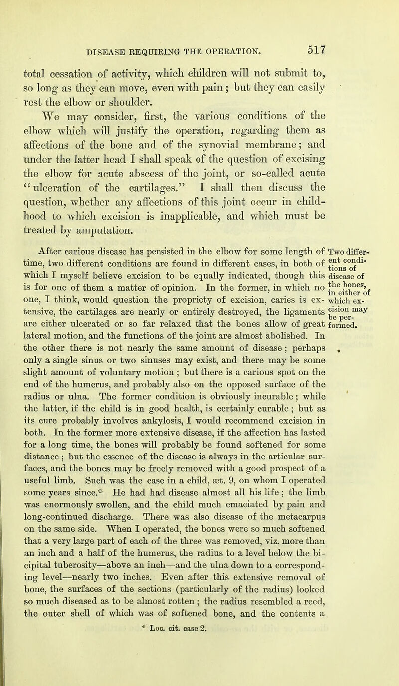 DISEASE REQUIRING THE OPERATION. total cessation of activity, which children will not submit to, so long as they can move, even with pain ; but they can easily rest the elbow or shoulder. We may consider, first, the various conditions of the elbow which will justify the operation, regarding them as affections of the bone and of the synovial membrane; and under the latter head I shall speak of the question of excising the elbow for acute abscess of the joint, or so-called acute  ulceration of the cartilages. I shall then discuss the question, whether any affections of this joint occur in child- hood to which excision is inapplicable, and which must be treated by amputation. After carious disease has persisted in the elbow for some length of Two differ- time, two different conditions are found in different cases, in both of f?1* C01i(il ' ' tions or which I myself believe excision to be equally indicated, though this disease of is for one of them a matter of opinion. In the former, in which no *lie k°nes» . r ' . . • in either of one, I think, would question the propriety of excision, caries is ex- which ex- tensive, the cartilages are nearly or entirely destroyed, the ligaments g10grmay are either ulcerated or so far relaxed that the bones allow of great formed, lateral motion, and the functions of the joint are almost abolished. In the other there is not nearly the same amount of disease; perhaps , only a single sinus or two sinuses may exist, and there may be some slight amount of voluntary motion ; but there is a carious spot on the end of the humerus, and probably also on the opposed surface of the radius or ulna. The former condition is obviously incurable; while the latter, if the child is in good health, is certainly curable ; but as its cure probably involves ankylosis, I would recommend excision in both. In the former more extensive disease, if the affection has lasted for a long time, the bones will probably be found softened for some distance ; but the essence of the disease is always in the articular sur- faces, and the bones may be freely removed with a good prospect of a useful limb. Such was the case in a child, Eet. 9, on whom I operated some years since.* He had had disease almost all his life ; the limb was enormously swollen, and the child much emaciated by pain and long-continued discharge. There was also disease of the metacarpus on the same side. When I operated, the bones were so much softened that a very large part of each of the three was removed, viz. more than an inch and a half of the humerus, the radius to a level below the bi- cipital tuberosity—above an inch—and the ulna down to a correspond- ing level—nearly two inches. Even after this extensive removal of bone, the surfaces of the sections (particularly of the radius) looked so much diseased as to be almost rotten ; the radius resembled a reed, the outer shell of which was of softened bone, and the contents a * Loc. cit. case 2.