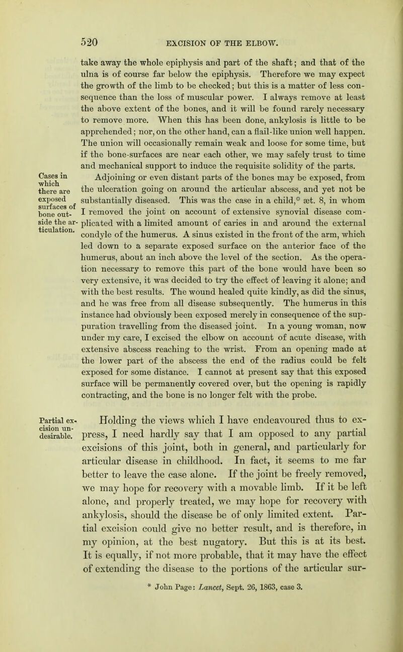 take away the whole epiphysis and part of the shaft; and that of the ulna is of course far below the epiphysis. Therefore we may expect the growth of the limb to be checked; but this is a matter of less con- sequence than the loss of muscular power. I always remove at least the above extent of the bones, and it will be found rarely necessary to remove more. When this has been done, ankylosis is little to be apprehended; nor, on the other hand, can a flail-like union well happen. The union will occasionally remain weak and loose for some time, but if the bone-surfaces are near each other, we may safely trust to time and mechanical support to induce the requisite solidity of the parts. Cases^in Adjoining or even distant parts of the bones may be exposed, from there are the ulceration going on around the articular abscess, and yet not be exposed substantially diseased. This was the case in a child,0 set. 8, in whom bone out- I removed the joint on account of extensive synovial disease com- side the ar- plicated with a limited amount of caries in and around the external condyle of the humerus. A sinus existed in the front of the arm, which led down to a separate exposed surface on the anterior face of the humerus, about an inch above the level of the section. As the opera- tion necessary to remove this part of the bone would have been so very extensive, it was decided to try the effect of leaving it alone; and with the best results. The wound healed quite kindly, as did the sinus, and he was free from all disease subsequently. The humerus in this instance had obviously been exposed merely in consequence of the sup- puration travelling from the diseased joint. In a young woman, now under my care, I excised the elbow on account of acute disease, with extensive abscess reaching to the wrist. From an opening made at the lower part of the abscess the end of the radius could be felt exposed for some distance. I cannot at present say that this exposed surface will be permanently covered over, but the opening is rapidly contracting, and the bone is no longer felt with the probe. Partial ex- Holding the views which I have endeavoured thus to ex- cision un desirable, press, I need hardly say that I am opposed to any partial excisions of this joint, both in general, and particularly for articular disease in childhood. In fact, it seems to me far better to leave the case alone. If the joint be freely removed, we may hope for recovery with a movable limb. If it be left alone, and properly treated, we may hope for recovery with ankylosis, should the disease be of only limited extent. Par- tial excision could give no better result, and is therefore, in my opinion, at the best nugatory. But this is at its best. It is equally, if not more probable, that it may have the effect of extending the disease to the portions of the articular sur- * John Page: Lancet, Sept. 26, 18G3, case 3.