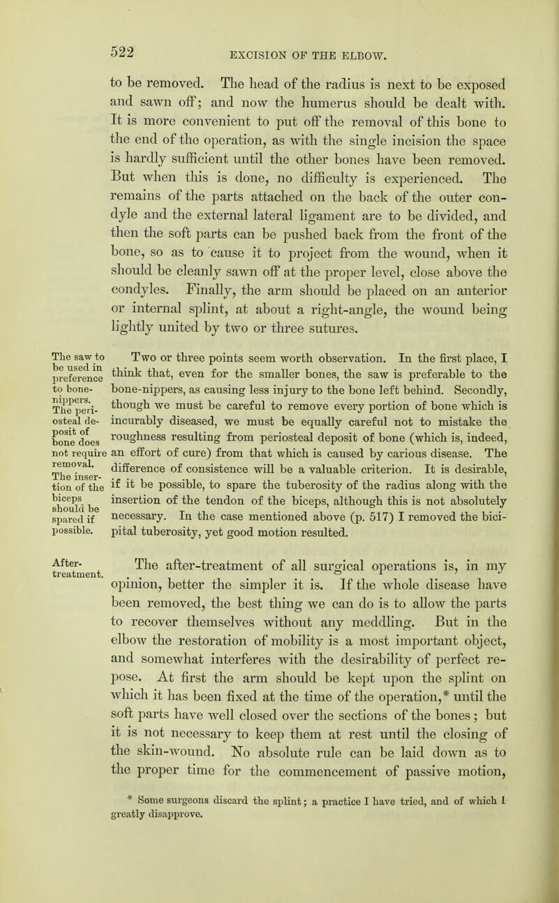 to be removed. The head of the radius is next to be exposed and sawn off; and now the humerus should be dealt with. It is more convenient to put off the removal of this bone to the end of the operation, as with the single incision the space is hardly sufficient until the other bones have been removed. But when this is done, no difficulty is experienced. The remains of the parts attached on the back of the outer con- dyle and the external lateral ligament are to be divided, and then the soft parts can be pushed back from the front of the bone, so as to cause it to project from the wound, when it should be cleanly sawn off at the proper level, close above the condyles. Finally, the arm should be placed on an anterior or internal splint, at about a right-angle, the wound being lightly united by two or three sutures. The saw to Two or three points seem worth observation. In the first place, I preference that, even for the smaller bones, the saw is preferable to the to bone- bone-nippers, as causing less injury to the bone left behind. Secondly, The peri- though we must be careful to remove every portion of bone which is osteal de- incurably diseased, we must be equally careful not to mistake the bone does roughness resulting from periosteal deposit of bone (which is, indeed, not require an effort of cure) from that which is caused by carious disease. The lemoval. difference of consistence will be a valuable criterion. It is desirable, Ail© insor- . . tion of the ^ i* be possible, to spare the tuberosity of the radius along with the should be *nsert*orl °^ tendon of the biceps, although this is not absolutely spared if necessary. In the case mentioned above (p. 517) I removed the bici- possible. pital tuberosity, yet good motion resulted. After- The after-treatment of all surgical operations is, in my treatment. . . . . opinion, better the simpler it is. If the whole disease have been removed, the best thing we can do is to allow the parts to recover themselves without any meddling. But in the elbow the restoration of mobility is a most important object, and somewhat interferes with the desirability of perfect re- pose. At first the arm should be kept upon the splint on which it has been fixed at the time of the operation,* until the soft parts have well closed over the sections of the bones; but it is not necessary to keep them at rest until the closing of the skin-wound. No absolute rule can be laid down as to the proper time for the commencement of passive motion, * Some surgeons discard the splint; a practice I have tried, and of which I greatly disapprove.