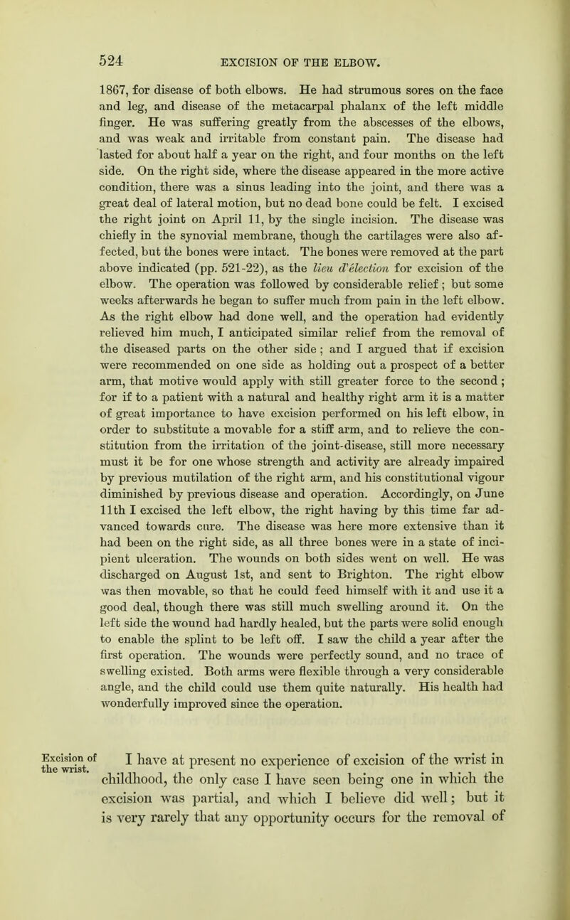 1867, for disease of both elbows. He had strumous sores on the face and leg, and disease of the metacarpal phalanx of the left middle finger. He was suffering greatly from the abscesses of the elbows, and was weak and irritable from constant pain. The disease had lasted for about half a year on the right, and four months on the left side. On the right side, where the disease appeared in the more active condition, there was a sinus leading into the joint, and there was a great deal of lateral motion, but no dead bone could be felt. I excised the right joint on April 11, by the single incision. The disease was chiefly in the synovial membrane, though the cartilages were also af- fected, but the bones were intact. The bones were removed at the part above indicated (pp. 521-22), as the lieu d'election for excision of the elbow. The operation was followed by considerable relief ; but some weeks afterwards he began to suffer much from pain in the left elbow. As the right elbow had done well, and the operation had evidently relieved him much, I anticipated similar relief from the removal of the diseased parts on the other side ; and I argued that if excision were recommended on one side as holding out a prospect of a better arm, that motive would apply with still greater force to the second ; for if to a patient with a natural and healthy right arm it is a matter of great importance to have excision performed on his left elbow, in order to substitute a movable for a stiff arm, and to relieve the con- stitution from the irritation of the joint-disease, still more necessary must it be for one whose strength and activity are already impaired by previous mutilation of the right arm, and his constitutional vigour diminished by previous disease and operation. Accordingly, on June 11th I excised the left elbow, the right having by this time far ad- vanced towards cure. The disease was here more extensive than it had been on the right side, as all three bones were in a state of inci- pient ulceration. The wounds on both sides went on well. He was discharged on August 1st, and sent to Brighton. The right elbow was then movable, so that he could feed himself with it and use it a good deal, though there was still much swelling around it. On the left side the wound had hardly healed, but the parts were solid enough to enable the splint to be left off. I saw the child a year after the first operation. The wounds were perfectly sound, and no trace of swelling existed. Both arms were flexible through a very considerable angle, and the child could use them quite naturally. His health had wonderfully improved since the operation. Excision of I have at present no experience of excision of the wrist in the wrist. * 1 , , • , . childhood, the only case I have seen being one in which the excision was partial, and which I believe did well; but it is very rarely that any opportunity occurs for the removal of