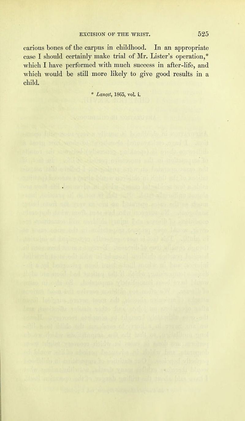 carious bones of the carpus in childhood. In an appropriate case I should certainly make trial of Mr. Lister's operation,* which I have performed with much success in after-life, and which would be still more likely to give good results in a child.