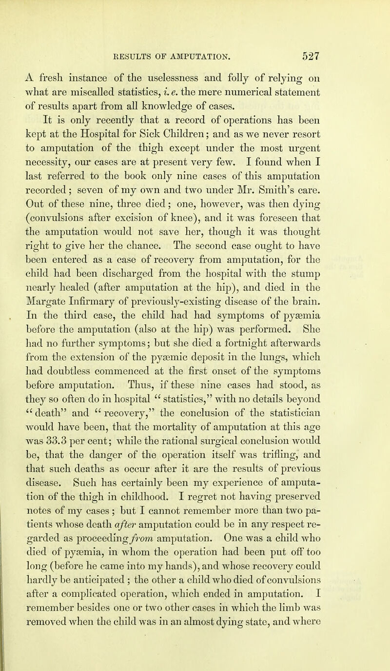A fresh instance of the uselessness and folly of relying on what are miscalled statistics, i. e. the mere numerical statement of results apart from all knowledge of cases. It is only recently that a record of operations has been kept at the Hospital for Sick Children; and as we never resort to amputation of the thigh except under the most urgent necessity, our cases are at present very few. I found when I last referred to the book only nine cases of this amputation recorded; seven of my own and two under Mr. Smith's care. Out of these nine, three died; one, however, was then dying (convulsions after excision of knee), and it was foreseen that the amputation would not save her, though it was thought right to give her the chance. The second case ought to have been entered as a case of recovery from amputation, for the child had been discharged from the hospital with the stump nearly healed (after amputation at the hip), and died in the Margate Infirmary of previously-existing disease of the brain. In the third case, the child had had symptoms of pysemia before the amputation (also at the hip) was performed. She had no further symptoms; but she died a fortnight afterwards from the extension of the pyasmic deposit in the lungs, which had doubtless commenced at the first onset of the symptoms before amputation. Thus, if these nine cases had stood, as they so often do in hospital  statistics, with no details beyond  death and  recovery, the conclusion of the statistician would have been, that the mortality of amputation at this age was 33.3 per cent; while the rational surgical conclusion would be, that the danger of the operation itself was trifling, and that such deaths as occur after it are the results of previous disease. Such has certainly been my experience of amputa- tion of the thigh in childhood. I regret not having preserved notes of my cases ; but I cannot remember more than two pa- tients whose death after amputation could be in any respect re- garded as proceeding/row amputation. One was a child who died of pyaemia, in whom the operation had been put off too long (before he came into my hands), and whose recovery could hardly be anticipated; the other a child who died of convulsions after a complicated operation, which ended in amputation. I remember besides one or two other cases in which the limb was removed when the child was in an almost dying state, and where