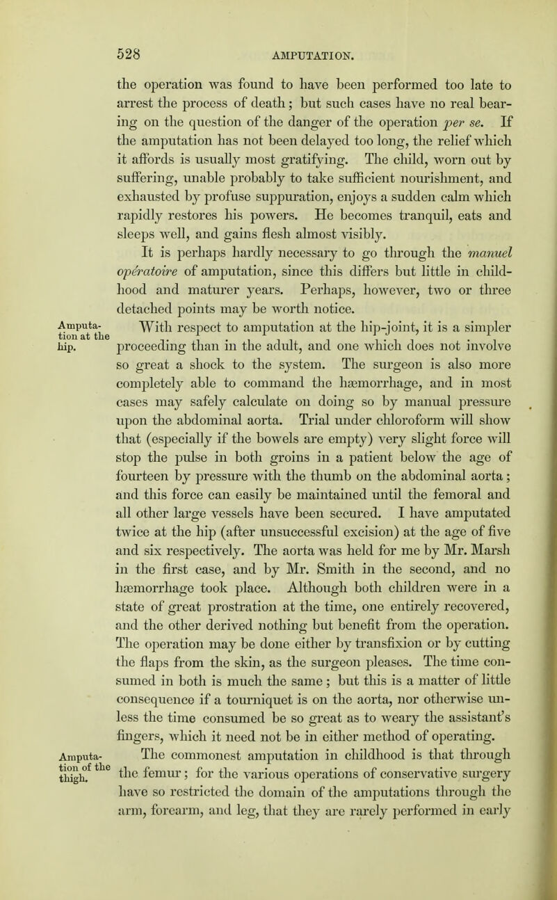the operation was found to have been performed too late to arrest the process of death; but such cases have no real bear- ing on the question of the danger of the operation per se. If the amputation has not been delayed too long, the relief which it affords is usually most gratifying. The child, worn out by suffering, unable probably to take sufficient nourishment, and exhausted by profuse suppuration, enjoys a sudden calm which rapidly restores his powers. He becomes tranquil, eats and sleeps well, and gains flesh almost visibly. It is perhaps hardly necessary to go through the manuel opdratoire of amputation, since this differs but little in child- hood and maturer years. Perhaps, however, two or three detached points may be worth notice. £mpUt tLe With respect to amputation at the hip-joint, it is a simpler liip. proceeding than in the adult, and one which does not involve so great a shock to the system. The surgeon is also more completely able to command the haemorrhage, and in most cases may safely calculate on doing so by manual pressure upon the abdominal aorta. Trial under chloroform will show that (especially if the bowels are empty) very slight force will stop the pulse in both groins in a patient below the age of fourteen by pressure with the thumb on the abdominal aorta; and this force can easily be maintained until the femoral and all other large vessels have been secured. I have amputated twice at the hip (after unsuccessful excision) at the age of five and six respectively. The aorta was held for me by Mr. Marsh in the first case, and by Mr. Smith in the second, and no haemorrhage took place. Although both children were in a state of great prostration at the time, one entirely recovered, and the other derived nothing but benefit from the operation. The operation may be done either by transfixion or by cutting the flaps from the skin, as the surgeon pleases. The time con- sumed in both is much the same ; but this is a matter of little consequence if a tourniquet is on the aorta, nor otherwise un- less the time consumed be so great as to weary the assistant's fingers, which it need not be in either method of operating. Amputa- The commonest amputation in childhood is that through tiiighfthe femur; for the various operations of conservative surgery have so restricted the domain of the amputations through the arm, forearm, and leg, that they are rarely performed in early