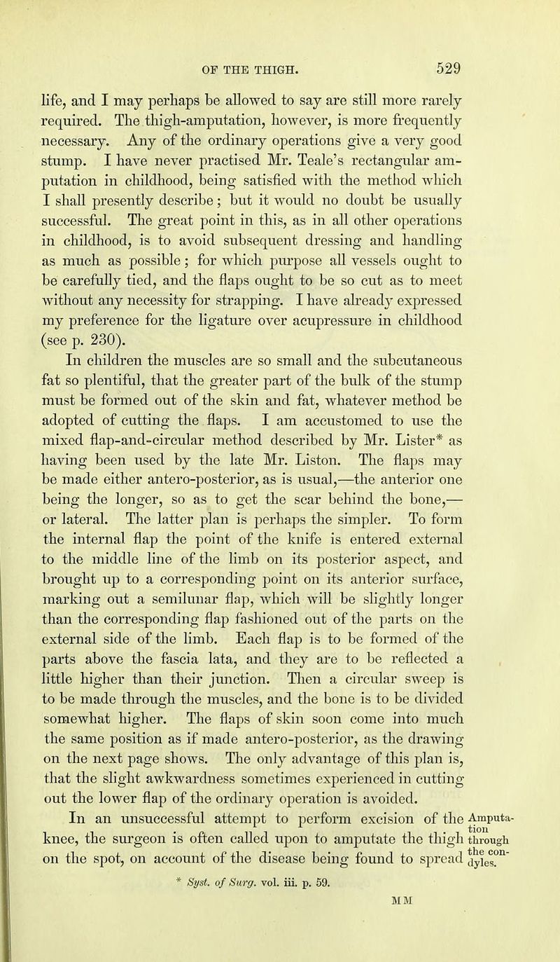 life, and I may perhaps be allowed to say are still more rarely required. The thigh-amputation, however, is more frequently necessary. Any of the ordinary operations give a very good stump. I have never practised Mr. Teale's rectangular am- putation in childhood, being satisfied with the method which I shall presently describe; but it would no doubt be usually successful. The great point in this, as in all other operations in childhood, is to avoid subsequent dressing and handling as much as possible; for which purpose all vessels ought to be carefully tied, and the flaps ought to be so cut as to meet without any necessity for strapping. I have already expressed my preference for the ligature over acupressure in childhood (see p. 230). In children the muscles are so small and the subcutaneous fat so plentiful, that the greater part of the bulk of the stump must be formed out of the skin and fat, whatever method be adopted of cutting the flaps. I am accustomed to use the mixed flap-and-circular method described by Mr. Lister* as having been used by the late Mr. Liston. The flaps may be made either antero-posterior, as is usual,—the anterior one being the longer, so as to get the scar behind the bone,— or lateral. The latter plan is perhaps the simpler. To form the internal flap the point of the knife is entered external to the middle line of the limb on its posterior aspect, and brought up to a corresponding point on its anterior surface, marking out a semilunar flap, which will be slightly longer than the corresponding flap fashioned out of the parts on the external side of the limb. Each flap is to be formed of the parts above the fascia lata, and they are to be reflected a little higher than their junction. Then a circular sweep is to be made through the muscles, and the bone is to be divided somewhat higher. The flaps of skin soon come into much the same position as if made antero-posterior, as the drawing on the next page shows. The only advantage of this plan is, that the slight awkwardness sometimes experienced in cutting out the lower flap of the ordinary operation is avoided. In an unsuccessful attempt to perform excision of the Amputa- knee, the surgeon is often called upon to amputate the thigh through on the spot, on account of the disease being found to spread dyies°n * Syst. of Surg. vol. iii. p. 59. MM