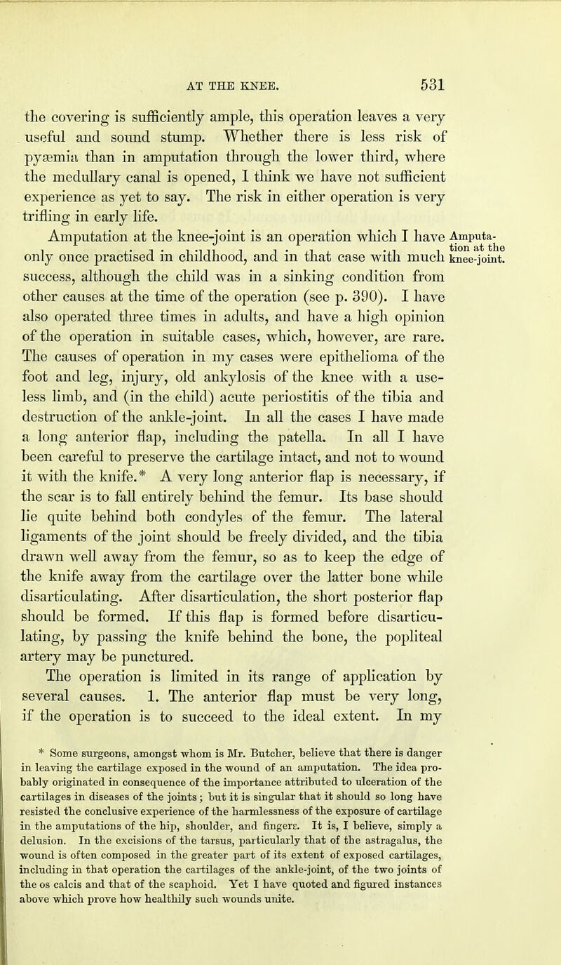 the covering is sufficiently ample, this operation leaves a very useful and sound stump. Whether there is less risk of pysemia than in amputation through the lower third, where the medullary canal is opened, I think we have not sufficient experience as yet to say. The risk in either operation is very trifling in early life. Amputation at the knee-joint is an operation which I have Amputa- only once practised in childhood, and in that case with much knee-joint, success, although the child was in a sinking condition from other causes at the time of the operation (see p. 390). I have also operated three times in adults, and have a high opinion of the operation in suitable cases, which, however, are rare. The causes of operation in my cases were epithelioma of the foot and leg, injury, old ankylosis of the knee with a use- less limb, and (in the child) acute periostitis of the tibia and destruction of the ankle-joint. In all the cases I have made a long anterior flap, including the patella. In all I have been careful to preserve the cartilage intact, and not to wound it with the knife.* A very long anterior flap is necessary, if the scar is to fall entirely behind the femur. Its base should lie quite behind both condyles of the femur. The lateral ligaments of the joint should be freely divided, and the tibia drawn well away from the femur, so as to keep the edge of the knife away from the cartilage over the latter bone while disarticulating. After disarticulation, the short posterior flap should be formed. If this flap is formed before disarticu- lating, by passing the knife behind the bone, the poj)liteal artery may be punctured. The operation is limited in its range of application by several causes. 1. The anterior flap must be very long, if the operation is to succeed to the ideal extent. In my * Some surgeons, amongst whom is Mr. Butcher, believe that there is danger in leaving the cartilage exposed in the wound of an amputation. The idea pro- bably originated in consequence of the importance attributed to ulceration of the cartilages in diseases of the joints ; but it is singular that it should so long have resisted the conclusive experience of the harmlessness of the exposure of cartilage in the amputations of the hip, shoulder, and fingers. It is, I believe, simply a delusion. In the excisions of the tarsus, particularly that of the astragalus, the wound is often composed in the greater part of its extent of exposed cartilages, including in that operation the cartilages of the ankle-joint, of the two joints of the os calcis and that of the scaphoid. Yet I have quoted and figured instances above which prove how healthily such wounds unite.