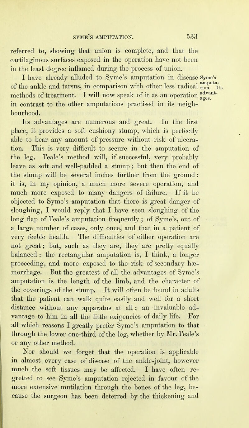 referred to, showing that union is complete, and that the cartilaginous surfaces exposed in the operation have not been in the least degree inflamed during the process of union. I have already alluded to Syme's amputation in disease Syme's of the ankle and tarsus, in comparison with other less radical tion.Ut its methods of treatment. I will now speak of it as an operation ^™nt in contrast to the other amputations practised in its neigh- bourhood. Its advantages are numerous and great. In the first place, it provides a soft cushiony stump, which is perfectly able to bear any amount of pressure without risk of ulcera- tion. This is very difficult to secure in the amputation of the leg. Teale's method will, if successful, very probably leave as soft and well-padded a stump; but then the end of the stump will be several inches further from the ground: it is, in my opinion, a much more severe operation, and much more exposed to many dangers of failure. If it be objected to Syme's amputation that there is great danger of sloughing, I would reply that I have seen sloughing of the long flap of Teale's amputation frequently; of Syme's, out of a large number of cases, only once, and that in a patient of very feeble health. The difficulties of either operation are not great; but, such as they are, they are pretty equally balanced : the rectangular amputation is, I think, a longer proceeding, and more exposed to the risk of secondaiy hae- morrhage. But the greatest of all the advantages of Syme's amputation is the length of the limb, and the character of the coverings of the stump. It will often be found in adults that the patient can walk quite easily and well for a short distance without any apparatus at all; an invaluable ad- vantage to him in all the little exigencies of daily life. For all which reasons I greatly prefer Syme's amputation to that through the lower one-third of the leg, whether by Mr. Teale's or any other method. Nor should we forget that the operation is applicable in almost every case of disease of the ankle-joint, however much the soft tissues may be affected. I have often re- gretted to see Syme's amputation rejected in favour of the more extensive mutilation through the bones of the leg, be- cause the surgeon has been deterred by the thickening and