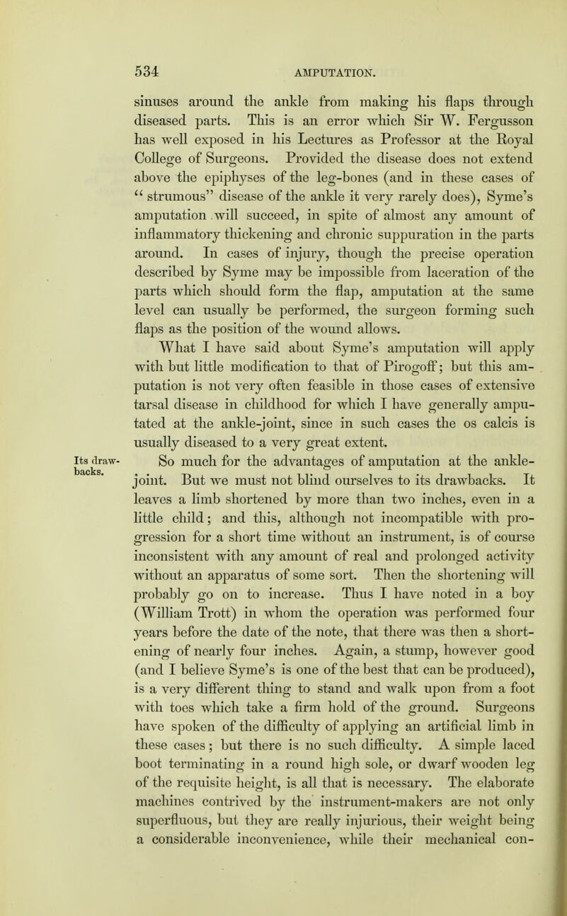 sinuses around the ankle from making his flaps through diseased parts. This is an error which Sir W. Fergusson has well exposed in his Lectures as Professor at the Royal College of Surgeons. Provided the disease does not extend above the epiphyses of the leg-bones (and in these cases of  strumous disease of the ankle it very rarely does), Syme's amputation will succeed, in spite of almost any amount of inflammatory thickening and chronic suppuration in the parts around. In cases of injury, though the precise operation described by Syme may be impossible from laceration of the parts which should form the flap, amputation at the same level can usually be performed, the surgeon forming such flaps as the position of the wound allows. What I have said about Syme's amputation will apply with but little modification to that of Pirogoff; but this am- putation is not very often feasible in those cases of extensive tarsal disease in childhood for which I have generally ampu- tated at the ankle-joint, since in such cases the os calcis is usually diseased to a very great extent. its draw- So much for the advantages of amputation at the ankle- backs. . joint. But we must not blind ourselves to its drawbacks. It leaves a limb shortened by more than two inches, even in a little child; and this, although not incompatible with pro- gression for a short time without an instrument, is of course inconsistent with any amount of real and prolonged activity without an apparatus of some sort. Then the shortening will probably go on to increase. Thus I have noted in a boy (William Trott) in whom the operation was performed four years before the date of the note, that there was then a short- ening of nearly four inches. Again, a stump, however good (and I believe Syme's is one of the best that can be produced), is a very different thing to stand and walk upon from a foot with toes which take a firm hold of the ground. Surgeons have spoken of the difficulty of applying an artificial limb in these cases; but there is no such difficulty. A simple laced boot terminating in a round high sole, or dwarf wooden leg of the requisite height, is all that is necessary. The elaborate machines contrived by the instrument-makers are not only superfluous, but they are really injurious, their weight being a considerable inconvenience, while their mechanical con-
