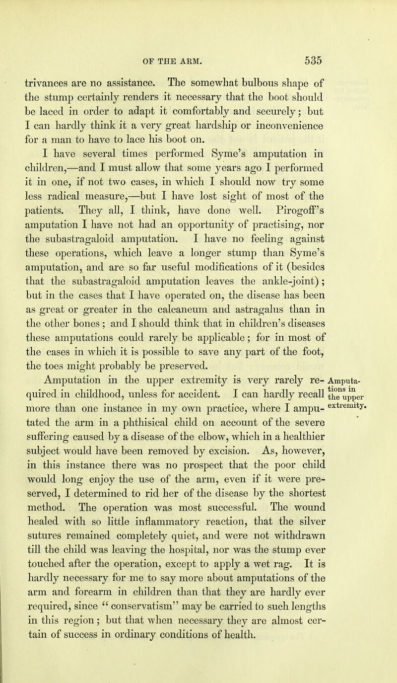trivances are no assistance. The somewhat bulbous shape of the stump certainly renders it necessary that the boot should be laced in order to adapt it comfortably and securely; but I can hardly think it a very great hardship or inconvenience for a man to have to lace his boot on. I have several times performed Syme's amputation in children,—and I must allow that some years ago I performed it in one, if not two cases, in which I should now try some less radical measure,—but I have lost sight of most of the patients. They all, I think, have done well. Pirogoff's amputation I have not had an opportunity of practising, nor the subastragaloid amputation. I have no feeling against these operations, which leave a longer stump than Syme's amputation, and are so far useful modifications of it (besides that the subastragaloid amputation leaves the ankle-joint); but in the cases that I have operated on, the disease has been as great or greater in the calcaneum and astragalus than in the other bones ; and I should think that in children's diseases these amputations could rarely be applicable; for in most of the cases in which it is possible to save any part of the foot, the toes might probably be preserved. Amputation in the upper extremity is very rarely re- Ampufca- quired in childhood, unless for accident. I can hardly recall th^uppei more than one instance in my own practice, where I ampu- extremit2 tated the arm in a phthisical child on account of the severe suffering caused by a disease of the elbow, which in a healthier subject would have been removed by excision. As, however, in this instance there was no prospect that the poor child would long enjoy the use of the arm, even if it were pre- served, I determined to rid her of the disease by the shortest method. The operation was most successful. The wound healed with so little inflammatory reaction, that the silver sutures remained completely quiet, and were not withdrawn till the child was leaving the hospital, nor was the stump ever touched after the operation, except to apply a wet rag. It is hardly necessary for me to say more about amputations of the arm and forearm in children than that they are hardly ever required, since  conservatism may be carried to such lengths in this region; but that when necessary they are almost cer- tain of success in ordinary conditions of health.