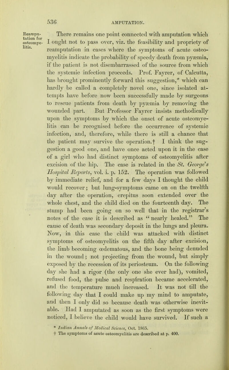 Eeampu- There remains one point connected with amputation which tation for , i_j.ii • ji ■ p n »v osteomye- J- ought not to pass over, viz. the feasibility and propriety ot reamputation in cases where the symptoms of acute osteo- myelitis indicate the probability of speedy death from pyaemia, if the patient is not disembarrassed of the source from which the systemic infection proceeds. Prof. Fayrer, of Calcutta, has brought prominently forward this suggestion,* which can hardly be called a completely novel one, since isolated at- tempts have before now been successfully made by surgeons to rescue patients from death by pyaemia by removing the wounded part. But Professor Fayrer insists methodically upon the symptoms by which the onset of acute osteomye- litis can be recognised before the occurrence of systemic infection, and, therefore, while there is still a chance that the patient may survive the operation, f I think the sug- gestion a good one, and have once acted upon it in the case of a girl who had distinct symptoms of osteomyelitis after excision of the hip. The case is related in the St. George's Hospital Reports, vol. i. p. 152. The operation was followed by immediate relief, and for a few days I thought the child would recover; but lung-symptoms came on on the twelfth day after the operation, crepitus soon extended over the whole chest, and the child died on the fourteenth day. The stump had been going on so well that in the registrar's notes of the case it is described as nearly healed. The cause of death was secondary deposit in the lungs and pleura. Now, in this case the child was attacked with distinct symptoms of osteomyelitis on the fifth day after excision, the limb becoming cedematous, and the bone being denuded in the wound ; not projecting from the wound, but simply exposed by the recession of its periosteum. On the following day she had a rigor (the only one she ever had), vomited, refused food, the pulse and respiration became accelerated, and the temperature much increased. It was not till the following day that I could make up my mind to amputate, and then I only did so because death was otherwise inevit- able. Had I amputated as soon as the first symptoms were noticed, I believe the child would have survived. If such a * Indian Annals of Medical Science, Oct. 1865. t The symptoms of acute osteomyelitis are described at p. 400.