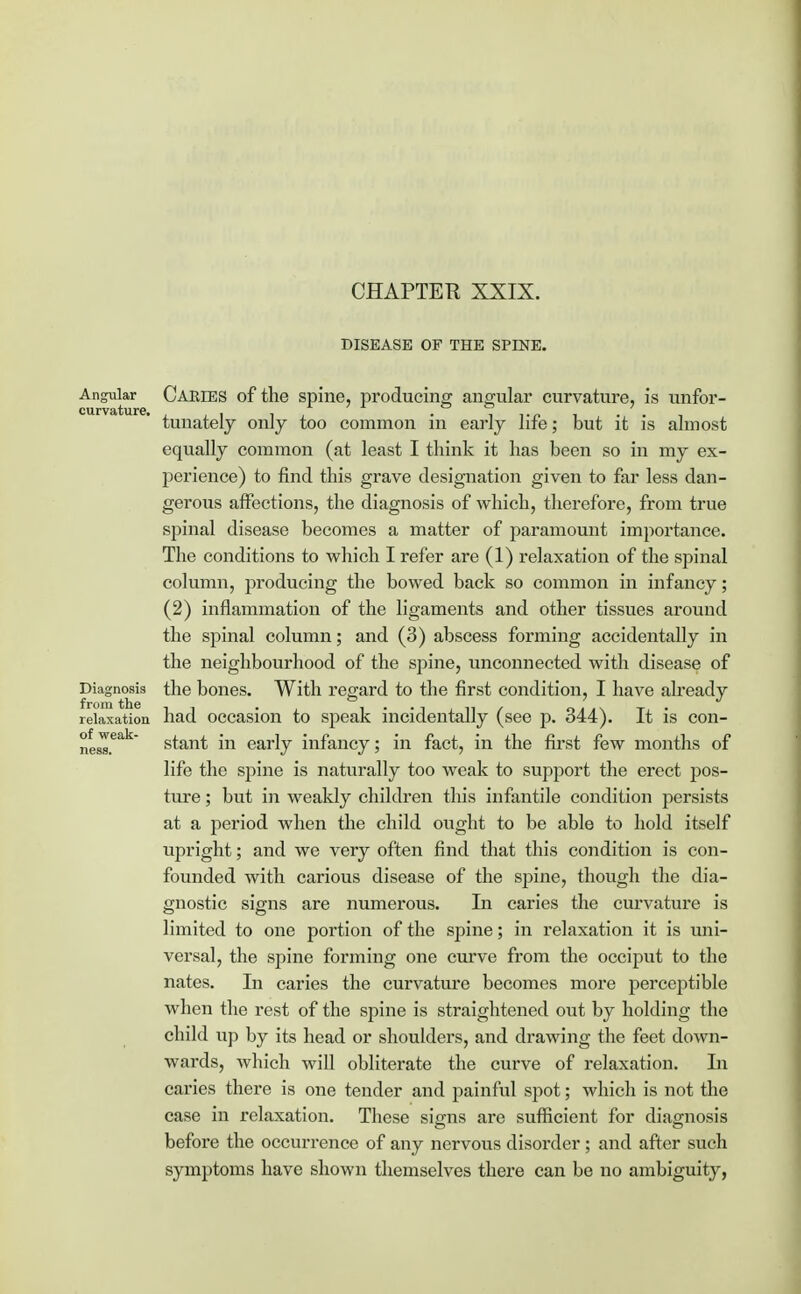 CHAPTER XXIX. DISEASE OP THE SPINE. of weak ness, Angular Caries of the spine, producing angular curvature, is unfor- tunately only too common in early life; but it is almost equally common (at least I think it has been so in my ex- perience) to find this grave designation given to far less dan- gerous affections, the diagnosis of which, therefore, from true spinal disease becomes a matter of paramount importance. The conditions to which I refer are (1) relaxation of the spinal column, producing the bowed back so common in infancy; (2) inflammation of the ligaments and other tissues around the spinal column; and (3) abscess forming accidentally in the neighbourhood of the spine, unconnected with disease of Diagnosis the bones. With regard to the first condition, I have already from the 1t . . . .. / oji\ t relaxation bad occasion to speak incidentally (see p. d44). It is con- stant in early infancy; in fact, in the first few months of life the spine is naturally too weak to support the erect pos- ture ; but in weakly children this infantile condition persists at a period when the child ought to be able to hold itself upright; and we very often find that this condition is con- founded with carious disease of the sjrine, though the dia- gnostic signs are numerous. In caries the curvature is limited to one portion of the spine; in relaxation it is uni- versal, the spine forming one curve from the occiput to the nates. In caries the curvature becomes more perceptible when the rest of the spine is straightened out by holding the child up by its head or shoulders, and drawing the feet down- wards, which will obliterate the curve of relaxation. In caries there is one tender and painful spot; which is not the case in relaxation. Tbese signs are sufficient for diagnosis before the occurrence of any nervous disorder ; and after such symptoms have shown themselves there can be no ambiguity,