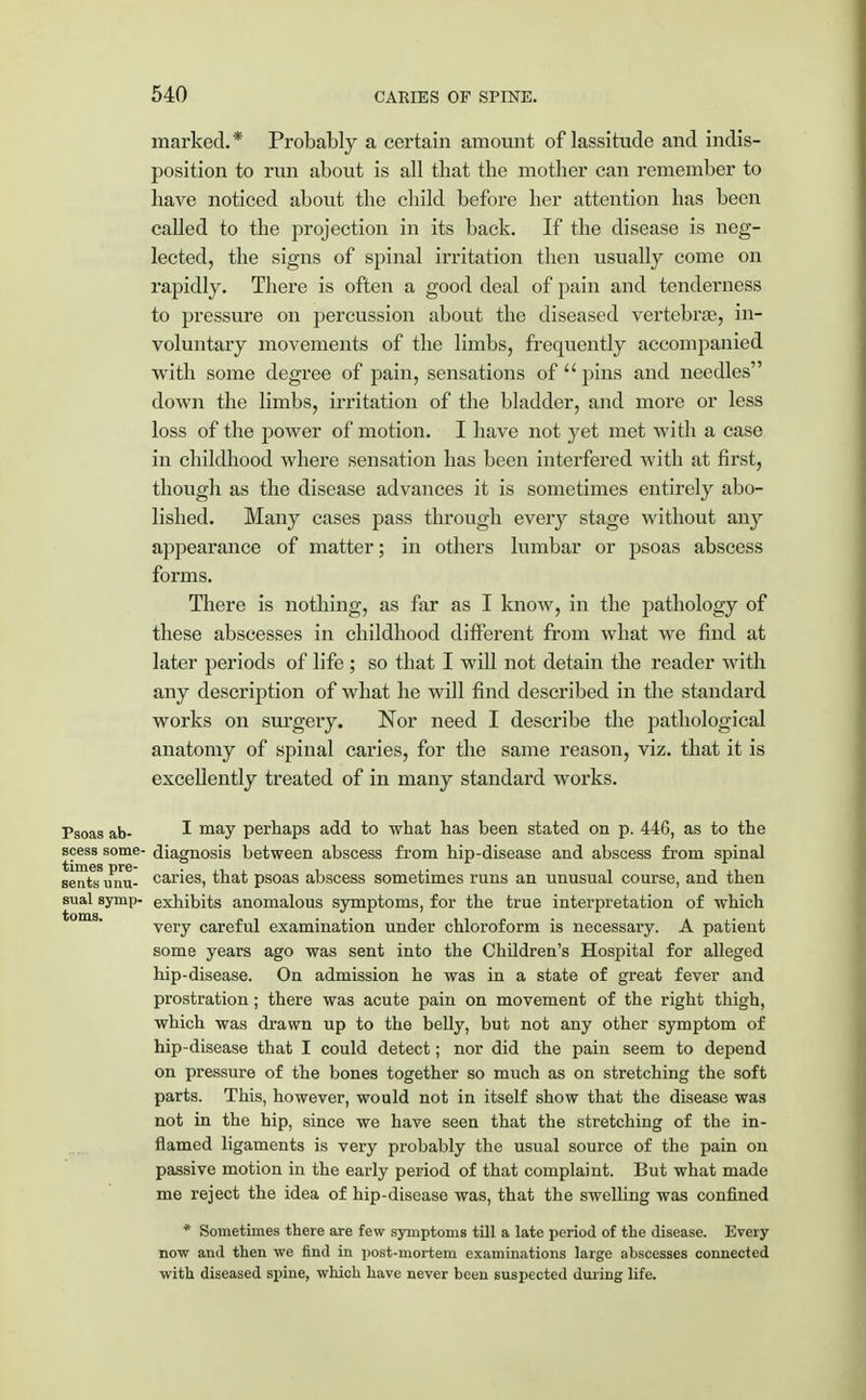 marked.* Probably a certain amount of lassitude and indis- position to run about is all that the mother can remember to have noticed about the child before her attention has been called to the projection in its back. If the disease is neg- lected, the signs of spinal irritation then usually come on rapidly. There is often a good deal of pain and tenderness to pressure on percussion about the diseased vertebras, in- voluntary movements of the limbs, frequently accompanied with some degree of pain, sensations of  pins and needles down the limbs, irritation of the bladder, and more or less loss of the power of motion. I have not yet met with a case in childhood where sensation has been interfered with at first, though as the disease advances it is sometimes entirely abo- lished. Many cases pass through every stage without any appearance of matter; in others lumbar or psoas abscess forms. There is nothing, as far as I know, in the pathology of these abscesses in childhood different from what we find at later periods of life ; so that I will not detain the reader with any description of what he will find described in the standard works on surgery. Nor need I describe the pathological anatomy of spinal caries, for the same reason, viz. that it is excellently treated of in many standard works. Psoas ab- may perhaps add to what has been stated on p. 44G, as to the scess some- diagnosis between abscess from hip-disease and abscess from spinal senTs^mu- caries, that psoas abscess sometimes runs an unusual course, and then sual symp- exhibits anomalous symptoms, for the true interpretation of which very careful examination under chloroform is necessary. A patient some years ago was sent into the Children's Hospital for alleged hip-disease. On admission he was in a state of great fever and prostration; there was acute pain on movement of the right thigh, which was drawn up to the belly, but not any other symptom of hip-disease that I could detect; nor did the pain seem to depend on pressure of the bones together so much as on stretching the soft parts. This, however, would not in itself show that the disease was not in the hip, since we have seen that the stretching of the in- flamed ligaments is very probably the usual source of the pain on passive motion in the early period of that complaint. But what made me reject the idea of hip-disease was, that the swelling was confined * Sometimes there are few symptoms till a late period of the disease. Every now and then we find in post-mortem examinations large abscesses connected with diseased spine, which have never been suspected during life.