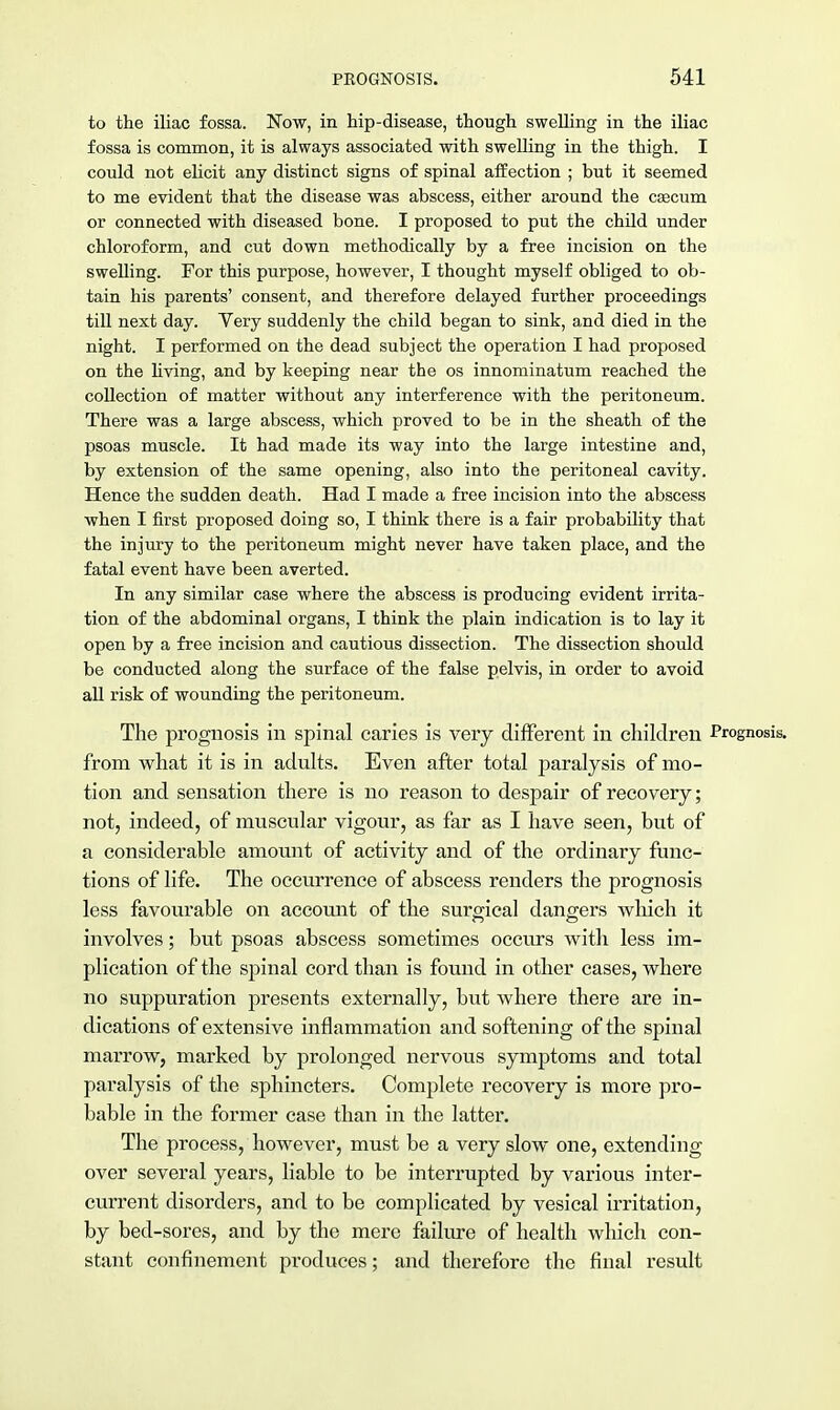 to the iliac fossa. Now, in hip-disease, though swelling in the iliac fossa is common, it is always associated with swelling in the thigh. I could not elicit any distinct signs of spinal affection ; but it seemed to me evident that the disease was abscess, either around the caecum or connected with diseased bone. I proposed to put the child under chloroform, and cut down methodically by a free incision on the swelling. For this purpose, however, I thought myself obliged to ob- tain his parents' consent, and therefore delayed further proceedings till next day. Very suddenly the child began to sink, and died in the night. I performed on the dead subject the operation I had proposed on the living, and by keeping near the os innominatum reached the collection of matter without any interference with the peritoneum. There was a large abscess, which proved to be in the sheath of the psoas muscle. It had made its way into the large intestine and, by extension of the same opening, also into the peritoneal cavity. Hence the sudden death. Had I made a free incision into the abscess when I first proposed doing so, I think there is a fair probability that the injury to the peritoneum might never have taken place, and the fatal event have been averted. In any similar case where the abscess is producing evident irrita- tion of the abdominal organs, I think the plain indication is to lay it open by a free incision and cautious dissection. The dissection should be conducted along the surface of the false pelvis, in order to avoid all risk of wounding the peritoneum. The prognosis in spinal caries is very different in children Prognosis, from what it is in adults. Even after total paralysis of mo- tion and sensation there is no reason to despair of recovery; not, indeed, of muscular vigour, as far as I have seen, but of a considerable amount of activity and of the ordinary func- tions of life. The occurrence of abscess renders the prognosis less favourable on account of the surgical dangers which it involves; but psoas abscess sometimes occurs with less im- plication of the spinal cord than is found in other cases, where no suppuration presents externally, but where there are in- dications of extensive inflammation and softening of the spinal marrow, marked by prolonged nervous symptoms and total paralysis of the sphincters. Complete recovery is more pro- bable in the former case than in the latter. The process, however, must be a very slow one, extending over several years, liable to be interrupted by various inter- current disorders, and to be complicated by vesical irritation, by bed-sores, and by the mere failure of health which con- stant confinement produces; and therefore the final result