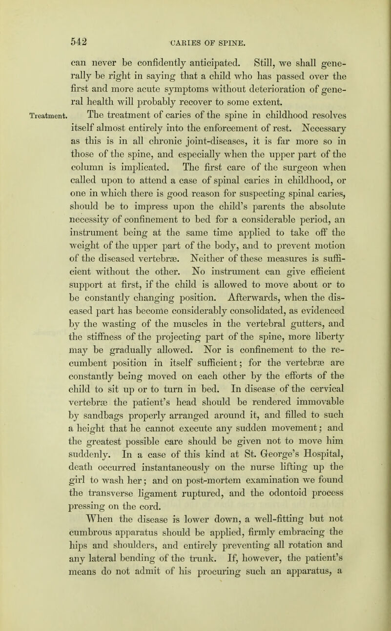 can never be confidently anticipated. Still, we shall gene- rally be right in saying that a child who has passed over the first and more acute symptoms without deterioration of gene- ral health will probably recover to some extent. The treatment of caries of the spine in childhood resolves itself almost entirely into the enforcement of rest. Necessary as this is in all chronic joint-diseases, it is far more so in those of the spine, and especially when the upper part of the column is implicated. The first care of the surgeon when called upon to attend a case of spinal caries in childhood, or one in which there is good reason for suspecting spinal caries, should be to impress upon the child's parents the absolute necessity of confinement to bed for a considerable period, an instrument being at the same time applied to take off the weight of the upper part of the body, and to prevent motion of the diseased vertebrae. Neither of these measures is suffi- cient without the other. No instrument can give efficient support at first, if the child is allowed to move about or to be constantly changing position. Afterwards, when the dis- eased part has become considerably consolidated, as evidenced by the wasting of the muscles in the vertebral gutters, and the stiffness of the projecting part of the spine, more liberty may be gradually allowed. Nor is confinement to the re- cumbent position in itself sufficient; for the vertebrae are constantly being moved on each other by the efforts of the child to sit up or to turn in bed. In disease of the cervical vertebrae the patient's head should be rendered immovable by sandbags properly arranged around it, and filled to such a height that he cannot execute any sudden movement; and the greatest possible care should be given not to move him suddenly. In a case of this kind at St. George's Hospital, death occurred instantaneously on the nurse lifting up the girl to wash her; and on post-mortem examination we found the transverse ligament ruptured, and the odontoid process pressing on the cord. When the disease is lower down, a well-fitting but not cumbrous apparatus should be applied, firmly embracing the hips and shoulders, and entirely preventing all rotation and any lateral bending of the trunk. If, however, the patient's means do not admit of his procuring such an apparatus, a