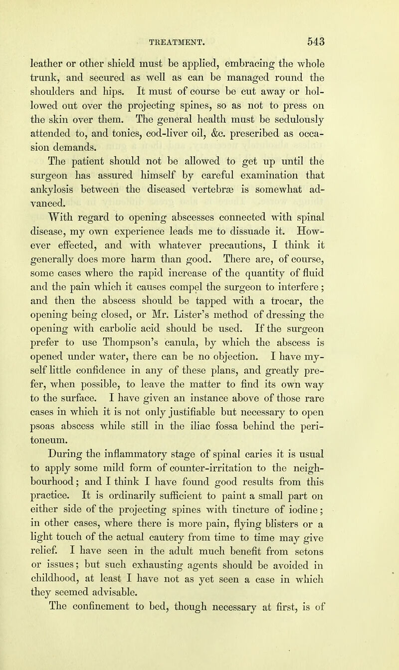 leather or other shield must be applied, embracing the whole trunk, and secured as well as can be managed round the shoulders and hips. It must of course be cut away or hol- lowed out over the projecting spines, so as not to press on the skin over them. The general health must be sedulously attended to, and tonics, cod-liver oil, &c. prescribed as occa- sion demands. The patient should not be allowed to get up until the surgeon has assured himself by careful examination that ankylosis between the diseased vertebrae is somewhat ad- vanced. With regard to opening abscesses connected with spinal disease, my own experience leads me to dissuade it. How- ever effected, and with whatever precautions, I think it generally does more harm than good. There are, of course, some cases where the rapid increase of the quantity of fluid and the pain which it causes compel the surgeon to interfere; and then the abscess should be tapped with a trocar, the opening being closed, or Mr. Lister's method of dressing the opening with carbolic acid should be used. If the surgeon prefer to use Thompson's canula, by which the abscess is opened under water, there can be no objection. I have my- self little confidence in any of these plans, and greatly pre- fer, when possible, to leave the matter to find its own way to the surface. I have given an instance above of those rare cases in which it is not only justifiable but necessary to open psoas abscess while still in the iliac fossa behind the peri- toneum. During the inflammatory stage of spinal caries it is usual to apply some mild form of counter-irritation to the neigh- bourhood ; and I think I have found good results from this practice. It is ordinarily sufficient to paint a small part on either side of the projecting sjoines with tincture of iodine; in other cases, where there is more pain, flying blisters or a light touch of the actual cautery from time to time may give relief. I have seen in the adult much benefit from setons or issues; but such exhausting agents should be avoided in childhood, at least I have not as yet seen a case in which they seemed advisable. The confinement to bed, though necessary at first, is of