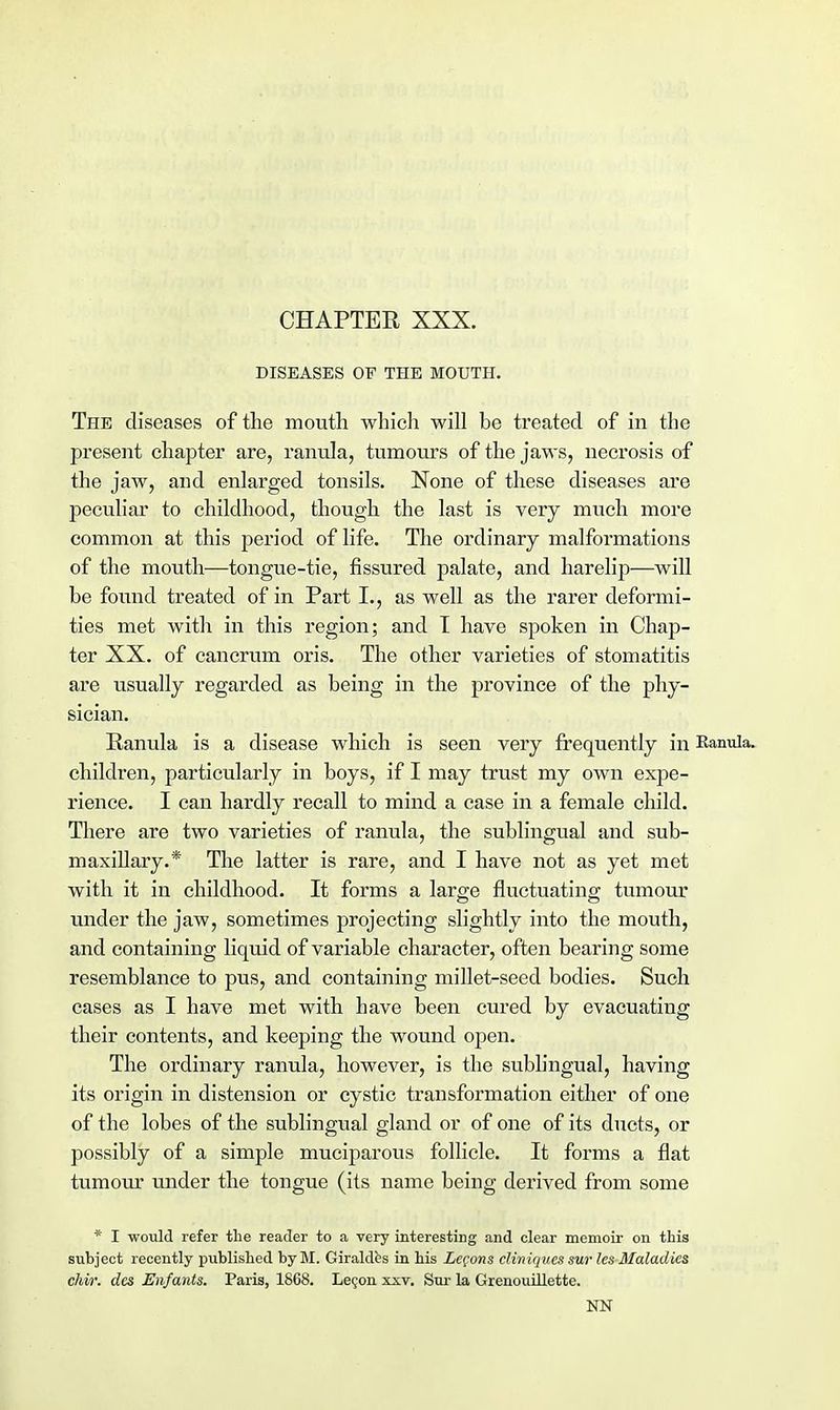 CHAPTER XXX. DISEASES OF THE MOUTH. The diseases of the mouth which will be treated of in the present chapter are, ranula, tumours of the jaws, necrosis of the jaw, and enlarged tonsils. None of these diseases are peculiar to childhood, though the last is very much more common at this period of life. The ordinary malformations of the mouth—tongue-tie, fissured palate, and harelip—will be found treated of in Part L, as well as the rarer deformi- ties met with in this region; and I have spoken in Chap- ter XX. of cancrum oris. The other varieties of stomatitis are usually regarded as being in the province of the phy- sician. Ranula is a disease which is seen very frequently in Ranula. children, particularly in boys, if I may trust my own expe- rience. I can hardly recall to mind a case in a female child. There are two varieties of ranula, the sublingual and sub- maxillary.* The latter is rare, and I have not as yet met with it in childhood. It forms a large fluctuating tumour under the jaw, sometimes projecting slightly into the mouth, and containing liquid of variable character, often bearing some resemblance to pus, and containing millet-seed bodies. Such cases as I have met with have been cured by evacuating their contents, and keeping the wound open. The ordinary ranula, however, is the sublingual, having its origin in distension or cystic transformation either of one of the lobes of the sublingual gland or of one of its ducts, or possibly of a simple muciparous follicle. It forms a flat tumour under the tongue (its name being derived from some * I would refer the reader to a very interesting and clear memoir on this subject recently published byBI. Giraldbs in his Lemons cliniques sur les Maladies chir. dcs Enfants. Paris, 1868. Lecon xxv. Sur la Grenouillette. NN