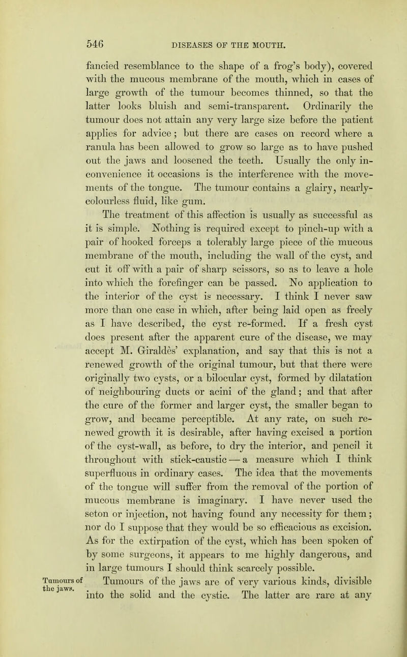 fancied resemblance to the shape of a frog's body), covered with the mucous membrane of the mouth, which in cases of large growth of the tumour becomes thinned, so that the latter looks bluish and semi-transparent. Ordinarily the tumour does not attain any very large size before the patient applies for advice; but there are cases on record where a ranula has been allowed to grow so large as to have pushed out the jaws and loosened the teeth. Usually the only in- convenience it occasions is the interference with the move- ments of the tongue. The tumour contains a glairy, nearly- colourless fluid, like gum. The treatment of this affection is usually as successful as it is simple. Nothing is required except to pinch-up with a pair of hooked forceps a tolerably large piece of the mucous membrane of the mouth, including the wall of the cyst, and cut it off with a pair of sharp scissors, so as to leave a hole into which the forefinger can be passed. No application to the interior of the cyst is necessary. I think I never saw more than one case in which, after being laid open as freely as I have described, the cyst re-formed. If a fresh cyst does present after the apparent cure of the disease, we may accept M. Griraldes' explanation, and say that this is not a renewed growth of the original tumour, but that there were originally two cysts, or a bilocular cyst, formed by dilatation of neighbouring ducts or acini of the gland; and that after the cure of the former and larger cyst, the smaller began to grow, and became perceptible. At any rate, on such re- newed growth it is desirable, after having excised a portion of the cyst-wall, as before, to dry the interior, and pencil it throughout with stick-caustic — a measure which I think superfluous in ordinary cases. The idea that the movements of the tongue will suffer from the removal of the portion of mucous membrane is imaginary. I have never used the seton or injection, not having found any necessity for them; nor do I suppose that they would be so efficacious as excision. As for the extirpation of the cyst, which has been spoken of by some surgeons, it appears to me highly dangerous, and in large tumours I should think scarcely possible. Tumours of Tumours of the jaws arc of very various kinds, divisible ie jaw. ^ solid and the cystic. The latter are rare at any