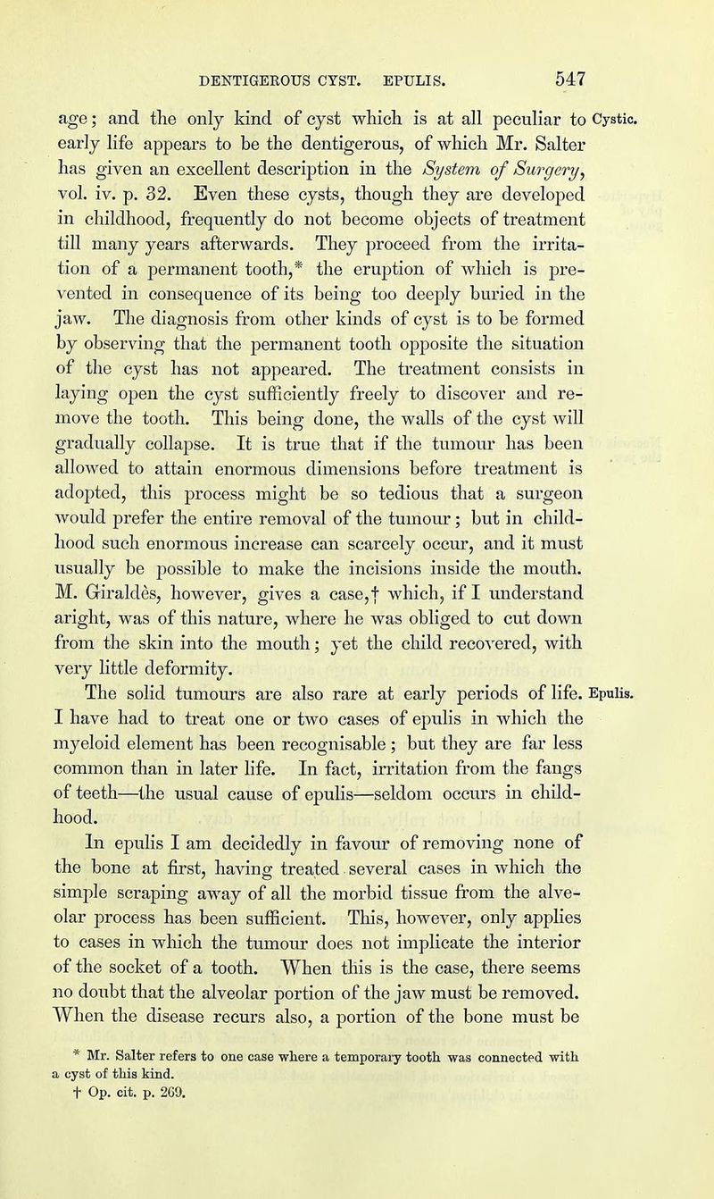 age; and the only kind of cyst which is at all peculiar to Cystic, early life appears to be the dentigerous, of which Mr. Salter has given an excellent description in the System of Surgery, vol. iv. p. 32. Even these cysts, though they are developed in childhood, frequently do not become objects of treatment till many years afterwards. They proceed from the irrita- tion of a permanent tooth,* the eruption of which is pre- vented in consequence of its being too deeply buried in the jaw. The diagnosis from other kinds of cyst is to be formed by observing that the permanent tooth opposite the situation of the cyst has not appeared. The treatment consists in laying open the cyst sufficiently freely to discover and re- move the tooth. This being done, the walls of the cyst will gradually collapse. It is true that if the tumour has been allowed to attain enormous dimensions before treatment is adopted, this process might be so tedious that a surgeon would prefer the entire removal of the tumour; but in child- hood such enormous increase can scarcely occur, and it must usually be possible to make the incisions inside the mouth. M. Giraldes, however, gives a case,j which, if I understand aright, was of this nature, where he was obliged to cut down from the skin into the mouth; yet the child recovered, with very little deformity. The solid tumours are also rare at early periods of life. Epulis. I have had to treat one or two cases of epulis in which the myeloid element has been recognisable ; but they are far less common than in later life. In fact, irritation from the fangs of teeth—the usual cause of epulis—seldom occurs in child- hood. In epulis I am decidedly in favour of removing none of the bone at first, having treated several cases in which the simple scraping away of all the morbid tissue from the alve- olar process has been sufficient. This, however, only applies to cases in which the tumour does not implicate the interior of the socket of a tooth. When this is the case, there seems no doubt that the alveolar portion of the jaw must be removed. When the disease recurs also, a portion of the bone must be * Mr. Salter refers to one case -where a temporary tooth was connected with a cyst of this kind. + Op. cit. p. 269.