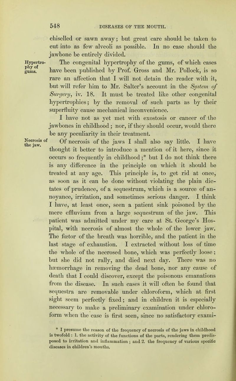 chiselled or sawn away; but great care should be taken to cut into as few alveoli as possible. In no case should the jawbone be entirely divided. Hypertro- The congenital hypertrophy of the gums, of which cases gums'/ have been published by Prof. Gross and Mr. Pollock, is so rare an affection that I will not detain the reader with it, but will refer him to Mr. Salter's account in the System of Surgery, iv. 18. It must be treated like other congenital hypertrophies; by the removal of such parts as by their superfluity cause mechanical inconvenience. I have not as yet met with exostosis or cancer of the jawbones in childhood ; nor, if they should occur, would there be any peculiarity in their treatment. Necrosis of Qf necrosis of the jaws I shall also sav little. I have the jaw. _ J J t thought it better to introduce a mention of it here, since it occurs so frequently in childhood ;* but I do not think there is any difference in the principle on which it should be treated at any age. This principle is, to get rid at once, as soon as it can be done without violating the plain dic- tates of prudence, of a sequestrum, which is a source of an- noyance, irritation, and sometimes serious danger. I think I have, at least once, seen a patient sink poisoned by the mere effluvium from a large sequestrum of the jaw. This patient was admitted under my care at St. George's Hos- pital, with necrosis of almost the whole of the lower jaw. The fcetor of the breath was horrible, and the patient in the last stage of exhaustion. I extracted without loss of time the whole of the necrosed bone, which was perfectly loose; but she did not rally, and died next day. There was no haemorrhage in removing the dead bone, nor any cause of death that I could discover, except the poisonous emanations from the disease. In such cases it will often be found that sequestra are removable under chloroform, which at first sight seem perfectly fixed; and in children it is especially necessary to make a preliminary examination under chloro- form when the case is first seen, since no satisfactory exami- * I presume the reason of the frequency of necrosis of the jaws in childhood is twofold : 1. the activity of the functions of the parts, rendering them predis- posed to irritation and inflammation ; and 2. the frequency of various specific diseases in children's mouths.