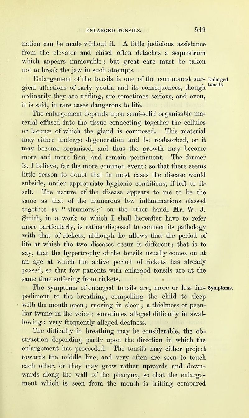 nation can be made without it. A little judicious assistance from the elevator and chisel often detaches a sequestrum which appears immovable; but great care must be taken not to break the jaw in such attempts. Enlargement of the tonsils is one of the commonest sur- Enlarged gical affections of early youth, and its consequences, though tonsi s' ordinarily they are trifling, are sometimes serious, and even, it is said, in rare cases dangerous to life. The enlargement depends upon semi-solid organisable ma- terial effused into the tissue connecting together the cellules or lacunas of which the gland is composed. This material may either undergo degeneration and be reabsorbed, or it may become organised, and thus the growth may become more and more firm, and remain permanent. The former is, I believe, far the more common event; so that there seems little reason to doubt that in most cases the disease would subside, under appropriate hygienic conditions, if left to it- self. The nature of the disease appears to me to be the same as that of the numerous low inflammations classed together as  strumous; on the other hand, Mr. W. J. Smith, in a work to which I shall hereafter have to refer more particularly, is rather disposed to connect its pathology with that of rickets, although he allows that the period of life at which the two diseases occur is different; that is to say, that the hypertrophy of the tonsils usually comes on at an age at which the active period of rickets has already passed, so that few patients with enlarged tonsils are at the same time suffering from rickets. The symptoms of enlarged tonsils are, more or less im- Symptoms, pediment to the breathing, compelling the child to sleep with the mouth open ; snoring in sleep; a thickness or pecu- liar twang in the voice ; sometimes alleged difficulty in swal- lowing ; very frequently aUeged deafness. The difficulty in breathing may be considerable, the ob- struction depending partly upon the direction in which the enlargement has proceeded. The tonsils may either project towards the middle line, and very often are seen to touch each other, or they may grow rather upwards and down- wards along the wall of the pharynx, so that the enlarge- ment which is seen from the mouth is trifling compared