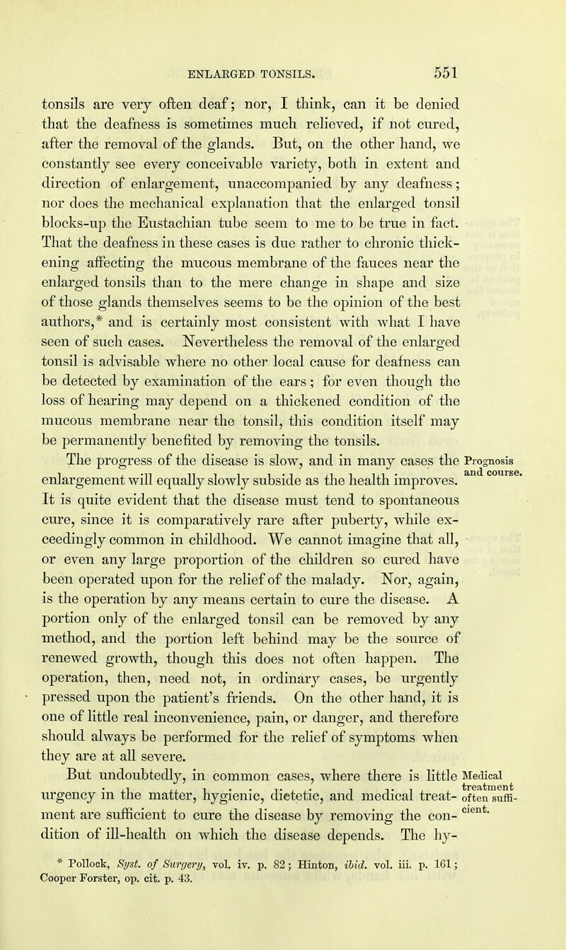 tonsils are very often deaf; nor, I think, can it be denied that the deafness is sometimes much relieved, if not cured, after the removal of the glands. But, on the other hand, we constantly see every conceivable variety, both in extent and direction of enlargement, unaccompanied by any deafness; nor does the mechanical explanation that the enlarged tonsil blocks-up the Eustachian tube seem to me to be true in fact. That the deafness in these cases is due rather to chronic thick- ening affecting the mucous membrane of the fauces near the enlarged tonsils than to the mere change in shape and size of those glands themselves seems to be the opinion of the best authors,* and is certainly most consistent with what I have seen of such cases. Nevertheless the removal of the enlarged tonsil is advisable where no other local cause for deafness can be detected by examination of the ears ; for even though the loss of hearing may depend on a thickened condition of the mucous membrane near the tonsil, this condition itself may be permanently benefited by removing the tonsils. The progress of the disease is slow, and in many cases the Prognosis enlargement will equally slowly subside as the health improves. an course It is quite evident that the disease must tend to spontaneous cure, since it is comparatively rare after puberty, while ex- ceedingly common in childhood. We cannot imagine that all, or even any large proportion of the children so cured have been operated upon for the relief of the malady. Nor, again, is the operation by any means certain to cure the disease. A portion only of the enlarged tonsil can be removed by any method, and the portion left behind may be the source of renewed growth, though this does not often happen. The operation, then, need not, in ordinary cases, be urgently pressed upon the patient's friends. On the other hand, it is one of little real inconvenience, pain, or danger, and therefore should always be performed for the relief of symptoms when they are at all severe. But undoubtedly, in common cases, where there is little Medical urgency in the matter, hygienic, dietetic, and medical treat- often suffi- ment are sufficient to cure the disease by removing the con- Cient dition of ill-health on which the disease depends. The hy- * Pollock, Syst. of Surgery, vol. iv. p. 82; Hinton, ibid. vol. iii. p. 161; Cooper Forster, op. cit. p. 43.