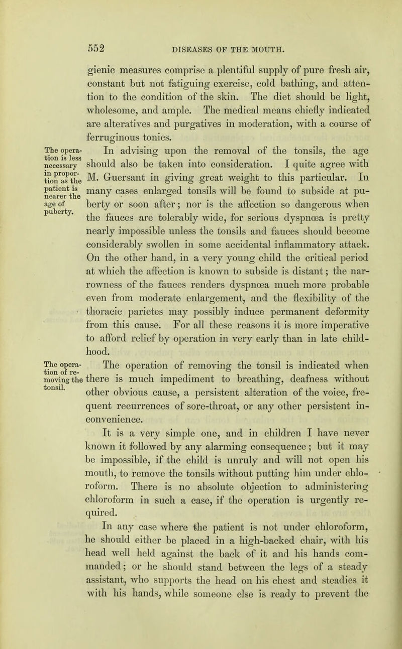 gienic measures comprise a plentiful supply of pure fresh air, constant but not fatiguing exercise, cold bathing, and atten- tion to the condition of the skin. The diet should be light, wholesome, and ample. The medical means chiefly indicated are alteratives and purgatives in moderation, with a course of ferruginous tonics. The opera- In advising upon the removal of the tonsils, the age necessary should also be taken into consideration. I quite agree with tion'aTthe ^ Gruersant in giving great weight to this particular. In patient is many cases enlarged tonsils will be found to subside at pu- nearer the r i age of berty or soon after; nor is the affection so dangerous when puberty. ^e fauces are tolerably wide, for serious dyspnoea is pretty nearly impossible unless the tonsils and fauces should become considerably swollen in some accidental inflammatory attack. On the other hand, in a very young child the critical period at which the affection is known to subside is distant; the nar- rowness of the fauces renders dyspnoea much more probable even from moderate enlargement, and the flexibility of the ■ thoracic parietes may possibly induce permanent deformity from this cause. For all these reasons it is more imperative to afford relief by operation in very early than in late child- hood. The opera- The operation of removing the tonsil is indicated when moving the there is much impediment to breathing, deafness without other obvious cause, a persistent alteration of the voice, fre- quent recurrences of sore-throat, or any other persistent in- convenience. It is a very simple one, and in children I have never known it followed by any alarming consequence ; but it may be impossible, if the child is unruly and will not open his mouth, to remove the tonsils without putting him under chlo- roform. There is no absolute objection to administering chloroform in such a case, if the operation is urgently re- quired. In any case whei'e the patient is not under chloroform, he should cither be placed in a high-backed chair, with his head well held against the back of it and his hands com- manded; or he should stand between the legs of a steady assistant, who supports the head on his chest and steadies it with his hands, while someone else is ready to prevent the tonsil,