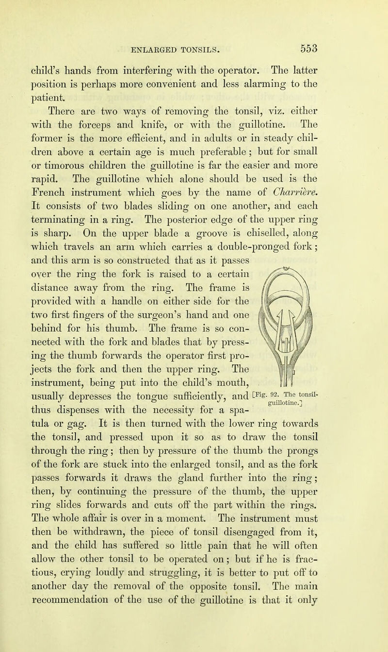 child's hands from interfering with the operator. The latter position is perhaps more convenient and less alarming to the patient. There are two ways of removing the tonsil, viz. either with the forceps and knife, or with the guillotine. The former is the more efficient, and in adults or in steady chil- dren above a certain age is much preferable ; but for small or timorous children the guillotine is far the easier and more rapid. The guillotine which alone should be used is the French instrument which goes by the name of Charriere. It consists of two blades sliding on one another, and each terminating in a ring. The posterior edge of the upper ring is sharp. On the upper blade a groove is chiselled, along which travels an arm which carries a double-pronged fork; and this arm is so constructed that as it passes over the ring the fork is raised to a certain distance away from the ring. The frame is provided with a handle on either side for the two first fingers of the surgeon's hand and one behind for his thumb. The frame is so con- nected with the fork and blades that by press- ing the thumb forwards the operator first pro- jects the fork and then the upper ring. The instrument, being put into the child's mouth, usually depresses the tongue sufficiently, and 92- ^ tonsil ° . 7 guillotine.] thus dispenses with the necessity for a spa- tula or gag. It is then turned with the lower ring towards the tonsil, and pressed upon it so as to draw the tonsil through the ring; then by pressure of the thumb the prongs of the fork are stuck into the enlarged tonsil, and as the fork passes forwards it draws the gland further into the ring; then, by continuing the pressure of the thumb, the upper ring slides forwards and cuts off the part within the rings. The whole affair is over in a moment. The instrument must then be withdrawn, the piece of tonsil disengaged from it, and the child has suffered so little pain that he will often allow the other tonsil to be operated on; but if he is frac- tious, crying loudly and struggling, it is better to put off to another day the removal of the opposite tonsil. The main recommendation of the use of the guillotine is that it only