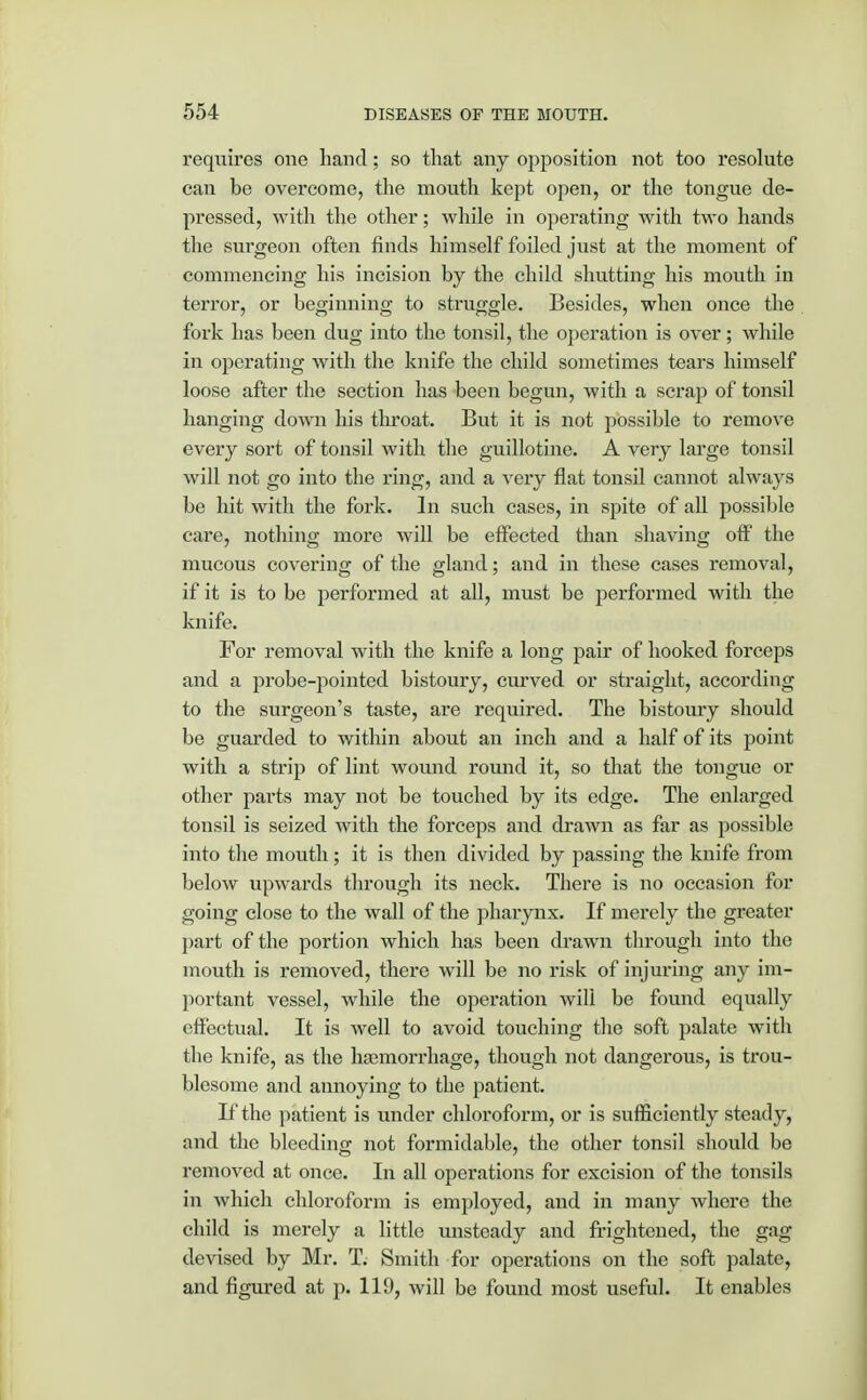 requires one hand; so that any opposition not too resolute can be overcome, the mouth kept open, or the tongue de- pressed, with the other; while in operating with two hands the surgeon often finds himself foiled just at the moment of commencing his incision by the child shutting his mouth in terror, or beginning to struggle. Besides, when once the fork has been dug into the tonsil, the operation is over; while in operating with the knife the child sometimes tears himself loose after the section has been begun, with a scrap of tonsil hanging down his throat. But it is not possible to remove every sort of tonsil with the guillotine. A very large tonsil will not go into the ring, and a very flat tonsil cannot always be hit with the fork. In such cases, in spite of all possible care, nothing more will be effected than shaving off' the mucous covering of the gland; and in these cases removal, if it is to be performed at all, must be performed with the knife. For removal with the knife a long pair of hooked forceps and a probe-pointed bistoury, curved or straight, according to the surgeon's taste, are required. The bistoury should be guarded to within about an inch and a half of its point with a strip of lint wound round it, so that the tongue or other parts may not be touched by its edge. The enlarged tonsil is seized with the forceps and drawn as far as possible into the mouth; it is then divided by passing the knife from below upwards through its neck. There is no occasion for going close to the wall of the pharynx. If merely the greater part of the portion which has been drawn through into the mouth is removed, there will be no risk of injuring any im- portant vessel, while the operation will be found equally effectual. It is well to avoid touching the soft palate with the knife, as the haemorrhage, though not dangerous, is trou- blesome and annoying to the patient. If the patient is under chloroform, or is sufficiently steady, and the bleeding not formidable, the other tonsil should be removed at once. In all operations for excision of the tonsils in which chloroform is employed, and in many where the child is merely a little unsteady and frightened, the gag devised by Mr. T. Smith for operations on the soft palate, and figured at p. 119, will be found most useful. It enables