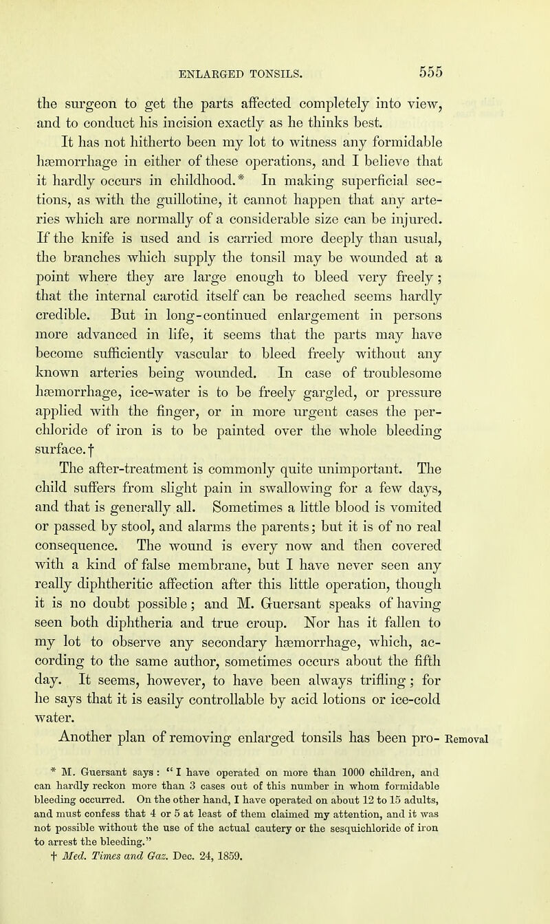 the surgeon to get the parts affected completely into view, and to conduct his incision exactly as he thinks best. It has not hitherto been my lot to witness any formidable haemorrhage in either of these operations, and I believe that it hardly occurs in childhood.* In making superficial sec- tions, as with the guillotine, it cannot happen that any arte- ries which are normally of a considerable size can be injured. If the knife is used and is carried more deeply than usual, the branches which supply the tonsil may be wounded at a point where they are large enough to bleed very freely; that the internal carotid itself can be reached seems hardly credible. But in long-continued enlargement in persons more advanced in life, it seems that the parts may have become sufficiently vascular to bleed freely without any known arteries being wounded. In case of troublesome haemorrhage, ice-water is to be freely gargled, or pressure applied with the finger, or in more urgent cases the per- chloride of iron is to be painted over the whole bleeding surface, f The after-treatment is commonly quite unimportant. The child suffers from slight pain in swallowing for a few days, and that is generally aU. Sometimes a little blood is vomited or passed by stool, and alarms the parents; but it is of no real consequence. The wound is every now and then covered with a kind of false membrane, but I have never seen any really diphtheritic affection after this little operation, though it is no doubt possible; and M. Guersant speaks of having seen both diphtheria and true croup. Nor has it fallen to my lot to observe any secondary hsemorrhage, which, ac- cording to the same author, sometimes occurs about the fifth clay. It seems, however, to have been always trifling; for he says that it is easily controllable by acid lotions or ice-cold water. Another plan of removing enlarged tonsils has been pro- Removal * M. Guersant says : I have operated on more than 1000 children, and can hardly reckon more than 3 cases out of this number in whom formidable bleeding occurred. On the other hand, I have operated on about 12 to 15 adults, and must confess that 4 or 5 at least of them claimed my attention, and it was not possible without the use of the actual cautery or the sesquichloride of iron to arrest the bleeding. t Med. Times and Gaz. Dec. 24, 1859.