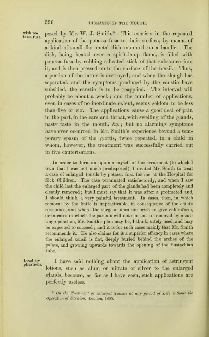 withpo- posed by Mr. W. J. Smith.* This consists in the repeated tassa fusa. „ application or the potassa fusa to their surface, by means ot a kind of small flat metal dish mounted on a handle. The dish, being heated over a spirit-lamp flame, is filled with potassa fusa by rubbing a heated stick of that substance into it, and is then pressed on to the surface of the tonsil. Thus, a portion of the latter is destroyed, and when the slough has separated, and the symptoms produced by the caustic have subsided, the caustic is to be reapplied. The interval will probably be about a week; and the number of applications, even in cases of no inordinate extent, seems seldom to be less than five or six. The applications cause a good deal of pain in the part, in the ears and throat, with swelling of the glands, nasty taste in the mouth, &c.; but no alarming symptoms have ever occurred in Mr. Smith's experience beyond a tem- porary spasm of the glottis, twice repeated, in a child in whom, however, the treatment was successfully carried out in five cauterisations. In order to form an opinion myself of this treatment (to which I own that I was not much predisposed), I invited Mr. Smith to treat a case of enlarged tonsils by potassa fusa for me at the Hospital for Sick Children. The case terminated satisfactorily, and when I saw the child last the enlarged part of the glands had been completely and cleanly removed; but I must say that it was after a protracted and, I should think, a very painful treatment. In cases, then, in which removal by the knife is impracticable, in consequence of the child's resistance, and where the surgeon does not wish to give chloroform, or in cases in which the parents will not consent to removal by a cut- ting operation, Mr. Smith's plan may be, I think, safely used, and may be expected to succeed ; and it is for such cases mainly that Mr. Smith recommends it. He also claims for it a superior efficacy in cases where the enlarged tonsil is flat, deeply buried behind the arches of the palate, and growing upwards towards the opening of the Eustachian tube. Locall ap- I have said nothing; about the application of astringent plications. . 0 11 ill lotions, such as alum or nitrate of silver to the enlarged glands, because, as far as I have seen, such applications are perfectly useless. * On the Treatment of enlarged Tonsils at any period of Life without the Operation of Excision. London, 18C5.