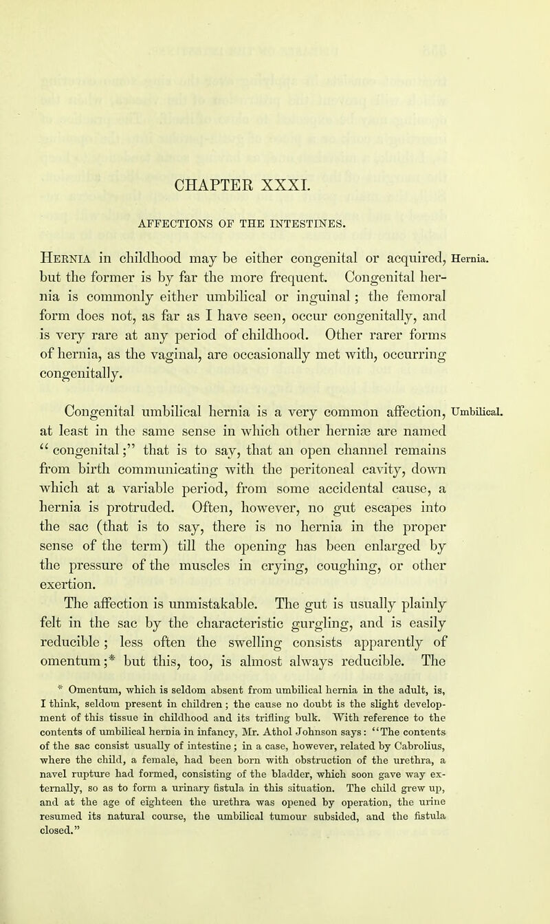 CHAPTER XXXI. AFFECTIONS OF THE INTESTINES. Hernia in childhood may be either congenital or acquired, Hernia, but the former is by far the more frequent. Congenital her- nia is commonly either umbilical or inguinal; the femoral form does not, as far as I have seen, occur congenitally, and is very rare at any period of childhood. Other rarer forms of hernia, as the vaginal, are occasionally met with, occurring congenitally. Congenital umbilical hernia is a very common affection, Umbilical, at least in the same sense in which other hernise are named  congenital; that is to say, that an open channel remains from birth communicating with the peritoneal cavity, down which at a variable period, from some accidental cause, a hernia is protruded. Often, however, no gut escapes into the sac (that is to say, there is no hernia in the proper sense of the term) till the opening has been enlarged by the pressure of the muscles in crying, coughing, or other exertion. The affection is unmistakable. The gut is usually plainly felt in the sac by the characteristic gurgling, and is easily reducible; less often the swelling consists apparently of omentum;* but this, too, is almost always reducible. The * Omentum, which is seldom absent from umbilical hernia in the adult, is, I think, seldom present in children; the cause no doubt is the slight develop- ment of this tissue in childhood and its trifling bulk. With reference to the contents of umbilical hernia in infancy, Mr. Athol Johnson says: The contents of the sac consist usually of intestine; in a case, however, related by Cabrolius, where the child, a female, had been born with obstruction of the urethra, a navel rupture had formed, consisting of the bladder, which soon gave way ex- ternally, so as to form a urinary fistula in this situation. The child grew up, and at the age of eighteen the urethra was opened by operation, the urine resumed its natural course, the umbilical tumour subsided, and the fistula closed.