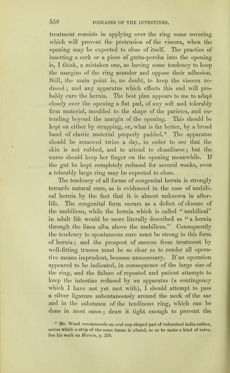 treatment consists in applying over the ring some covering which will prevent the protrusion of the viscera, when the opening may be expected to close of itself. The practice of inserting a cork or a piece of gutta-percha into the opening is, I think, a mistaken one, as having some tendency to keep the margins of the ring asunder and oppose their adhesion. Still, the main point is, no doubt, to keep the viscera re- duced ; and any apparatus which effects this end will pro- bably cure the hernia. The best plan appears to me to adapt closely over the opening a flat pad, of any soft and tolerably firm material, moulded to the shape of the parietes, and ex- tending beyond the margin of the opening. This should be kept on either by strapping, or, what is far better, by a broad band of elastic material properly padded.* The apparatus should be removed twice a day, in order to see that the skin is not rubbed, and to attend to cleanliness ; but the nurse should keep her finger on the opening meanwhile. If the gut be kept completely reduced for several weeks, even a tolerably large ring may be expected to close. The tendency of all forms of congenital hernia is strongly towards natural cure, as is evidenced in the case of umbili- cal hernia by the fact that it is almost unknown in after- life. The congenital form occurs as a defect of closure of the umbilicus, while the hernia which is called  umbilical in adult life would be more literally described as a hernia through the linea alba above the umbilicus. Consequently the tendency to spontaneous cure must be strong in this form of hernia; and the prospect of success from treatment by well-fitting trusses must be so clear as to render all opera- tive means imprudent, because unnecessary. If an operation appeared to be indicated, in consequence of the large size of the ring, and the failure of repeated and patient attempts to keep the intestine reduced by an apparatus (a contingency which I have not yet met with), I should attempt to pass a silver ligature subcutaneously around the neck of the sac and in the substance of the tendinous ring, which can be done in most cases ; draw it tight enough to prevent the * Mr. Wood recommends an oval cup-shaped pad of vulcanised india-rubber, across which a strip of the same tissue is placed, so as to make a kind of valve. See his work on Hernia, p. 259.