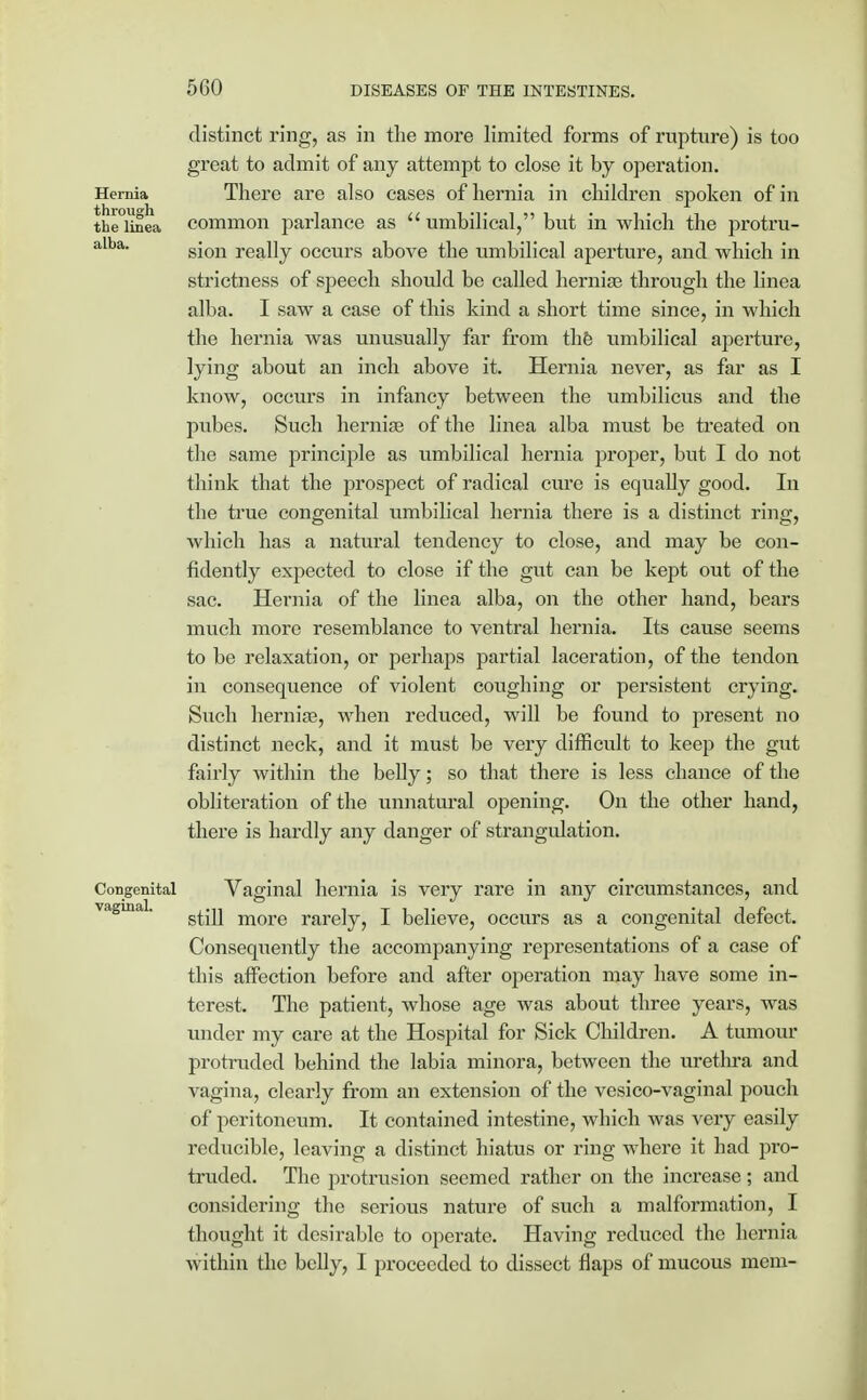 distinct ring, as in the more limited forms of rupture) is too great to admit of any attempt to close it by operation. Hernia There are also cases of hernia in children spoken of in the°Unea common parlance as  umbilical, but in which the protru- alba. g-Qn refj]y occurs above the umbilical aperture, and which in strictness of speech should be called hernias through the linea alba. I saw a case of this kind a short time since, in which the hernia was unusually far from the umbilical aperture, lying about an inch above it. Hernia never, as far as I know, occurs in infancy between the umbilicus and the pubes. Such hernias of the linea alba must be treated on the same principle as umbilical hernia proper, but I do not think that the prospect of radical cure is equally good. In the true congenital umbilical hernia there is a distinct ring, which has a natural tendency to close, and may be con- fidently expected to close if the gut can be kept out of the sac. Hernia of the linea alba, on the other hand, bears much more resemblance to ventral hernia. Its cause seems to be relaxation, or perhaps partial laceration, of the tendon in consequence of violent coughing or persistent crying. Such hernias, when reduced, will be found to present no distinct neck, and it must be very difficult to keep the gut fairly within the belly; so that there is less chance of the obliteration of the unnatural opening. On the other hand, there is hardly any danger of strangulation. Congenital Vaginal hernia is very rare in any circumstances, and vaginal. ^^.^ more rardy^ I believe, occurs as a congenital defect. Consequently the accompanying representations of a case of this affection before and after operation may have some in- terest. The patient, whose age was about three years, was under my care at the Hospital for Sick Children. A tumour protruded behind the labia minora, between the urethra and vagina, clearly from an extension of the vesico-vaginal pouch of peritoneum. It contained intestine, which was very easily reducible, leaving a distinct hiatus or ring where it had pro- truded. The protrusion seemed rather on the increase; and considering the serious nature of such a malformation, I thought it desirable to operate. Having reduced the hernia within the belly, I proceeded to dissect flaps of mucous mem-