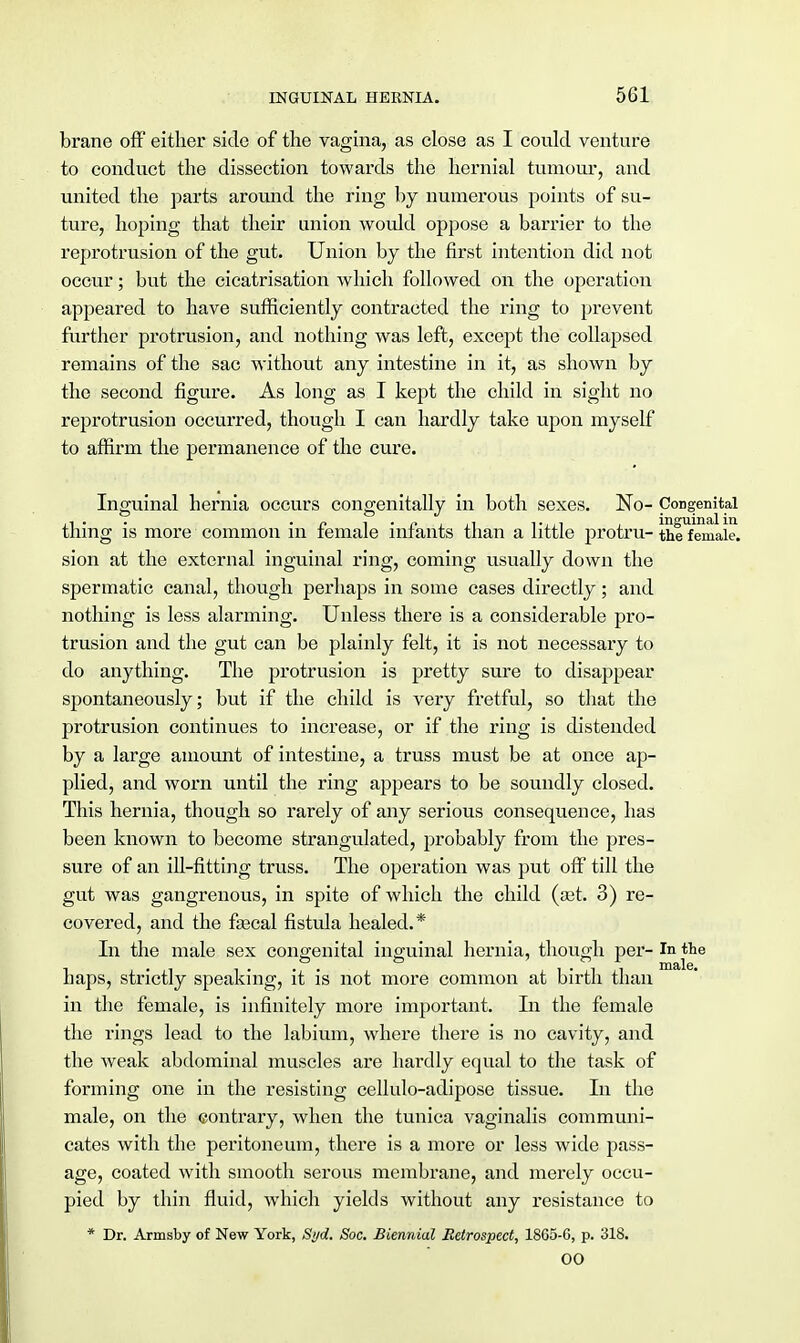 brane off either side of the vagina, as close as I could venture to conduct the dissection towards the hernial tumour, and united the parts around the ring by numerous points of su- ture, hoping that their union would oppose a barrier to the reprotrusion of the gut. Union by the first intention did not occur; but the cicatrisation which followed on the operation appeared to have sufficiently contracted the ring to prevent further protrusion, and nothing was left, except the collapsed remains of the sac without any intestine in it, as shown by the second figure. As long as I kept the child in sight no reprotrusion occurred, though I can hardly take upon myself to affirm the permanence of the cure. Inguinal hernia occurs congenitally in both sexes. No- Congenital thing is more common in female infants than a little protru- thlTemale. sion at the external inguinal ring, coming usually down the spermatic canal, though perhaps in some cases directly; and nothing is less alarming. Unless there is a considerable pro- trusion and the gut can be plainly felt, it is not necessary to do anything. The protrusion is pretty sure to disappear spontaneously; but if the child is very fretful, so that the protrusion continues to increase, or if the ring is distended by a large amount of intestine, a truss must be at once ap- plied, and worn until the ring appears to be soundly closed. This hernia, though so rarely of any serious consequence, has been known to become strangulated, probably from the pres- sure of an ill-fitting truss. The operation was put off till the gut was gangrenous, in spite of which the child (set. 3) re- covered, and the faecal fistula healed.* In the male sex congenital inguinal hernia, though per- In the . . male. haps, strictly speaking, it is not more common at birth than in the female, is infinitely more important. In the female the rings lead to the labium, where there is no cavity, and the weak abdominal muscles are hardly equal to the task of forming one in the resisting cellulo-adipose tissue. In the male, on the contrary, when the tunica vaginalis communi- cates with the peritoneum, there is a more or less wide pass- age, coated with smooth serous membrane, and merely occu- pied by thin fluid, which yields without any resistance to * Dr. Armsby of New York, S>/d. Soc. Biennial Retrospect, 1865-6, p. 318. 00