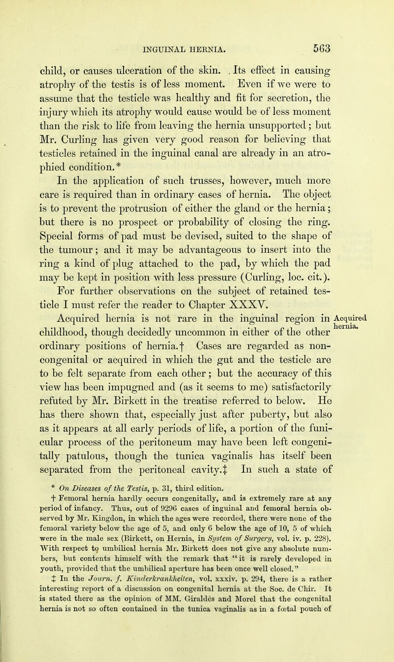 child, or causes -ulceration of the skin. . Its effect in causing atrophy of the testis is of less moment. Even if we were to assume that the testicle was healthy and fit for secretion, the injury which its atrophy would cause would be of less moment than the risk to life from leaving the hernia unsupported; but Mr. Curling has given very good reason for believing that testicles retained in the inguinal canal are already in an atro- phied condition.* In the application of such trusses, however, much more care is required than in ordinary cases of hernia. The object is to prevent the protrusion of either the gland or the hernia; but there is no prospect or probability of closing the ring. Special forms of pad must be devised, suited to the shape of the tumour; and it may be advantageous to insert into the ring a kind of plug attached to the pad, by which the pad may be kept in position with less pressure (Curling, loc. cit.). For further observations on the subject of retained tes- ticle I must refer the reader to Chapter XXXV. Acquired hernia is not rare in the inguinal region in Acquired childhood, though decidedly uncommon in either of the other ordinary positions of hernia, f Cases are regarded as non- congenital or acquired in which the gut and the testicle are to be felt separate from each other; but the accuracy of this view has been impugned and (as it seems to me) satisfactorily refuted by Mr. Birkett in the treatise referred to below. He has there shown that, especially just after puberty, but also as it appears at all early periods of life, a portion of the funi- cular process of the peritoneum may have been left congeni- tally patulous, though the tunica vaginalis has itself been separated from the peritoneal cavity4 In such a state of * On Diseases of the Testis, p. 31, third edition. f Femoral hernia hardly occurs congenitally, and is extremely rare at any period of infancy. Thus, out of 9296 cases of inguinal and femoral hernia ob- served by Mr. Kingdon, in which the ages were recorded, there were none of the femoral variety below the age of 5, and only G below the age of 10, 5 of which were in the male sex (Birkett, on Hernia, in System of Surgery, vol. iv. p. 228). With respect to umbilical hernia Mr. Birkett does not give any absolute num- bers, but contents himself with the remark that it is rarely developed in youth, provided that the umbilical aperture has been once well closed. X In the Journ. f. Kinderkrankheiten, vol. xxxiv. p. 294, there is a rather interesting report of a discussion on congenital hernia at the Soc. de Chir. It is stated there as the opinion of MM. Giraldes and Morel that the congenital hernia is not so often contained in the tunica vaginalis as in a foetal pouch of
