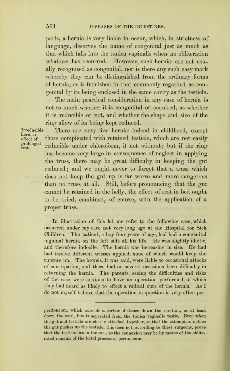 parts, a hernia is very liable to occur, which, in strictness of language, deserves the name of congenital just as much as that which falls into the tunica vaginalis when no obliteration Avhatever has occurred. However, such herniae are not usu- ally recognised as congenital, nor is there any such easy mark whereby they can be distinguished from the ordinary forms of hernia, as is furnished in that commonly regarded as con- genital by its being enclosed in the same cavity as the testicle. The main practical consideration in any case of hernia is not so much whether it is congenital or acquired, as whether it is reducible or not, and whether the shape and size of the ring allow of its being kept reduced, irreducible There are very few herniae indeed in childhood, except effect of those complicated with retained testicle, which are not easily rest°nSed reducible under chloroform, if not without; but if the ring has become very large in consequence of neglect in applying the truss, there may be great difficulty in keeping the gut reduced; and we ought never to forget that a truss which does not keep the gut up is far worse and more dangerous than no truss at all. Still, before pronouncing that the gut cannot be retained in the belly, the effect of rest in bed ought to be tried, combined, of course, with the application of a proper truss. In illustration of this let me refer to the following case, which occurred under my care not very long ago at the Hospital for Sick Children. The patient, a boy four years of age, had had a congenital inguinal hernia on the left side all his life. He was slightly idiotic, and therefore indocile. The hernia was increasing in size. He had had twelve different trusses applied, none of which would keep the rupture up. The bowels, it was said, were liable to occasional attacks of constipation, and there had on several occasions been difficulty in returning the hernia. The parents, seeing the difficulties and risks of the case, were anxious to have an operation performed, of which they had heard as likely to effect a radical cure of the hernia. As I do not myself believe that the operation in question is very often per- peritoneum, which extends a certain distance down the scrotum, or at least down the cord, but is separated from the tunica vaginalis testis. Even when the gut and testicle are closely attached together, so that the attempt to reduce the gut pushes up the testicle, this does not, according to these surgeons, prove that the testicle lies in the sac ; as the connexion may be by means of the oblite- rated remains of the foutal process of peritoneum.