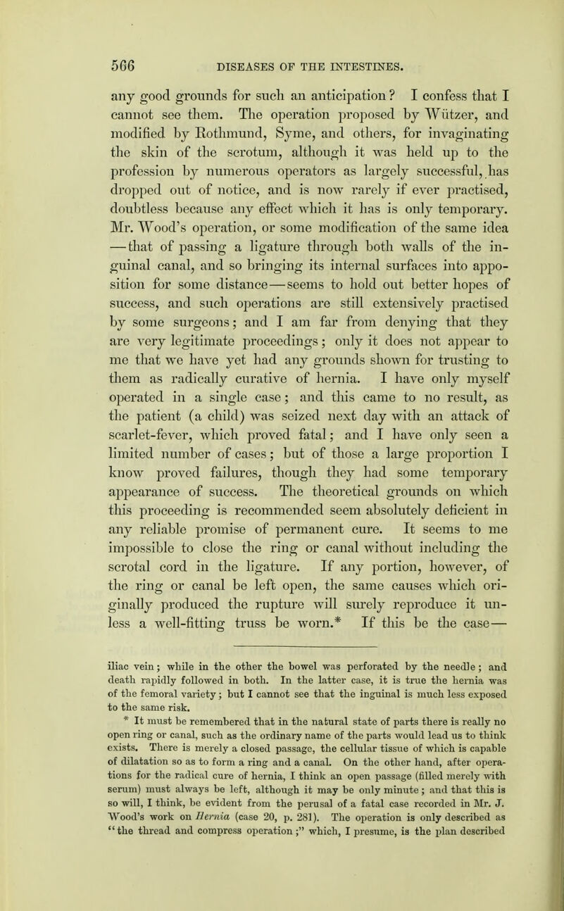 any good grounds for such an anticipation ? I confess that I cannot see them. The operation proposed by Wutzer, and modified by Rothmund, Syme, and others, for invaginating the skin of the scrotum, although it was held up to the profession by numerous operators as largely successful, has dropped out of notice, and is now rarely if ever practised, doubtless because any effect which it has is only temporary. Mr. Wood's operation, or some modification of the same idea — that of passing a ligature through both walls of the in- guinal canal, and so bringing its internal surfaces into appo- sition for some distance—seems to hold out better hopes of success, and such operations are still extensively practised by some surgeons; and I am far from denying that they are very legitimate proceedings; only it does not appear to mo that we have yet had any grounds shown for trusting to them as radically curative of hernia. I have only myself operated in a single case; and this came to no result, as the patient (a child) was seized next day with an attack of scarlet-fever, which proved fatal; and I have only seen a limited number of cases; but of those a large proportion I know proved failures, though they had some temporary appearance of success. The theoretical grounds on which this proceeding is recommended seem absolutely deficient in any reliable promise of permanent cure. It seems to me impossible to close the ring or canal without including the scrotal cord in the ligature. If any portion, however, of the ring or canal be left open, the same causes which ori- ginally produced the rupture will surely reproduce it un- less a well-fitting truss be worn.* If this be the case— iliac vein; while in the other the bowel was perforated by the needle ; and death rapidly followed in both. In the latter case, it is true the hernia was of the femoral variety; but I cannot see that the inguinal is much less exposed to the same risk. * It must be remembered that in the natural state of parts there is really no open ring or canal, such as the ordinary name of the parts would lead us to think exists. There is merely a closed passage, the cellular tissue of which is capable of dilatation so as to form a ring and a canal. On the other hand, after opera- tions for the radical cure of hernia, I think an open passage (filled merely with serum) must always be left, although it may be only minute; and that this is so will, I think, be evident from the perusal of a fatal case recorded in Mr. J. Wood's work on Hernia (case 20, p. 281). The operation is only described as the thread and compress operation ; which, I presume, is the plan described