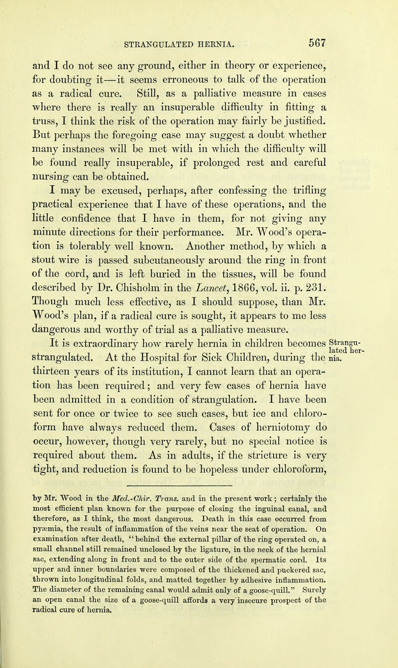 and I do not see any ground, either in theory or experience, for doubting it—it seems erroneous to talk of the operation as a radical cure. Still, as a palliative measure in cases where there is really an insuperable difficulty in fitting a truss, I think the risk of the operation may fairly be justified. But perhaps the foregoing case may suggest a doubt whether many instances will be met with in which the difficulty will be found really insuperable, if prolonged rest and careful nursing can be obtained. I may be excused, perhaps, after confessing the trifling practical experience that I have of these operations, and the little confidence that I have in them, for not giving any minute directions for their performance. Mr. Wood's opera- tion is tolerably well known. Another method, by which a stout wire is passed subcutaneously around the ring in front of the cord, and is left buried in the tissues, will be found described by Dr. Chisholm in the Lancet, 1866, vol. ii. p. 231. Though much less effective, as I should suppose, than Mr. Wood's plan, if a radical cure is sought, it appears to me less dangerous and worthy of trial as a palliative measure. It is extraordinary how rarely hernia in children becomes Strangu- strangulated. At the Hospital for Sick Children, during the nia. thirteen years of its institution, I cannot learn that an opera- tion has been required; and very few cases of hernia have been admitted in a condition of strangulation. I have been sent for once or twice to see such cases, but ice and chloro- form have always reduced them. Cases of herniotomy do occur, however, though very rarely, but no special notice is required about them. As in adults, if the stricture is very tight, and reduction is found to be hopeless under chloroform, by Mr. Wood in the Med.-Chir. Trans, and in the present work; certainly the most efficient plan known for the purpose of closing the inguinal canal, and therefore, as I think, the most dangerous. Death in this case occurred from pysemia, the result of inflammation of the veins near the seat of operation. On examination after death, behind the external pillar of the ring operated on, a small channel still remained unclosed by the ligature, in the neck of the hernial sac, extending along in front and to the outer side of the spermatic cord. Its upper and inner boundaries were composed of the thickened and puckered sac, thrown into longitudinal folds, and matted together by adhesive inflammation. The diameter of the remaining canal would admit only of a goose-quill. Surely an open canal the size of a goose-quill affords a very insecure prospect of the radical cure of hernia.