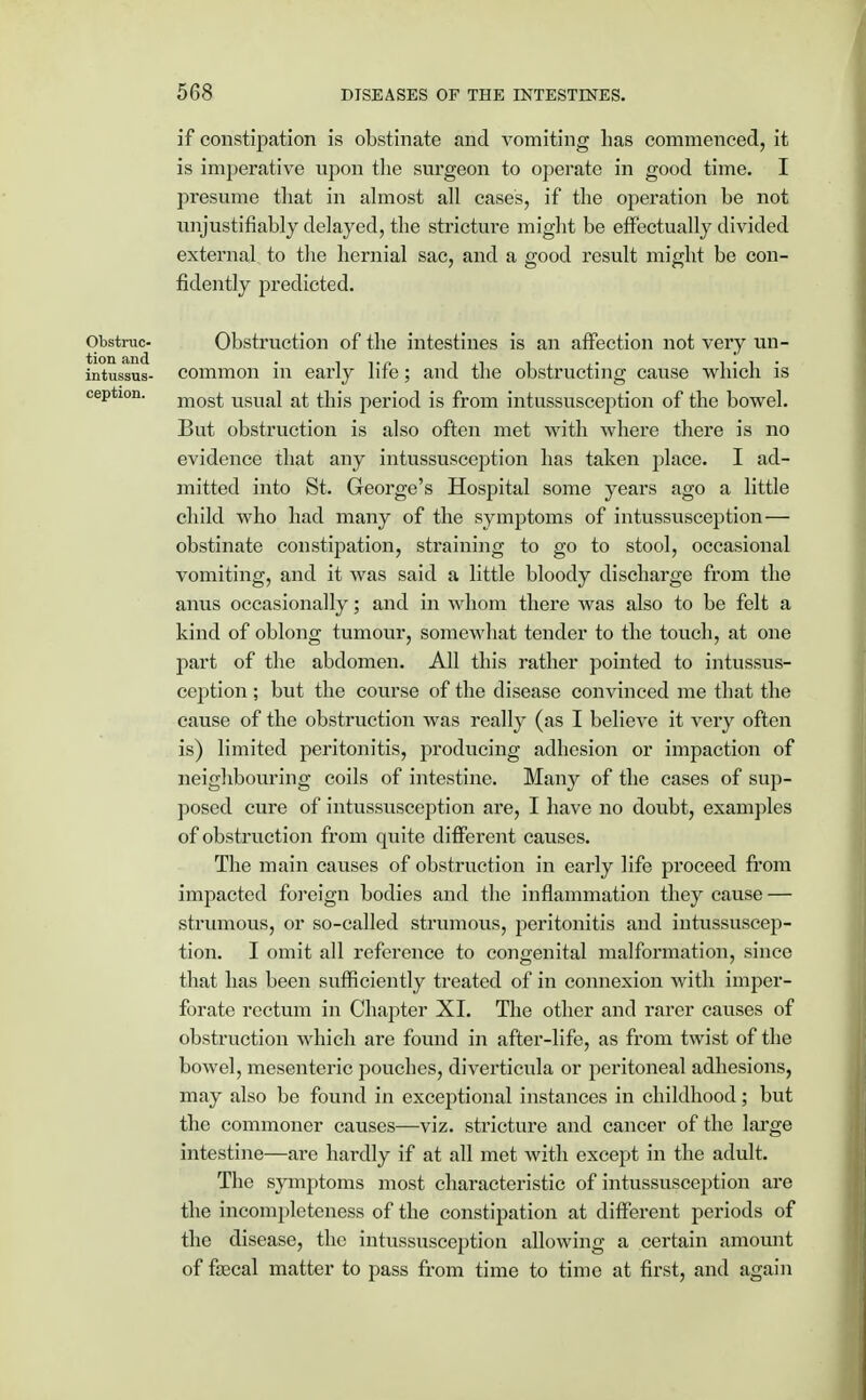 if constipation is obstinate and vomiting lias commenced, it is imperative upon the surgeon to operate in good time. I presume that in almost all cases, if the operation be not unjustifiably delayed, the stricture might be effectually divided external to the hernial sac, and a good result might be con- fidently predicted. Obstruc- Obstruction of the intestines is an affection not very un- intussus- common in early life; and the obstructing cause which is ception. m0st USUal at this period is from intussusception of the bowel. But obstruction is also often met with where there is no evidence that any intussusception has taken place. I ad- mitted into St. George's Hospital some years ago a little child who had many of the symptoms of intussusception— obstinate constipation, straining to go to stool, occasional vomiting, and it was said a little bloody discharge from the anus occasionally; and in whom there was also to be felt a kind of oblong tumour, somewhat tender to the touch, at one part of the abdomen. All this rather pointed to intussus- ception ; but the course of the disease convinced me that the cause of the obstruction was really (as I believe it very often is) limited peritonitis, producing adhesion or impaction of neighbouring coils of intestine. Many of the cases of sup- posed cure of intussusception are, I have no doubt, examples of obstruction from quite different causes. The main causes of obstruction in early life proceed from impacted foreign bodies and the inflammation they cause — strumous, or so-called strumous, peritonitis and intussuscep- tion. I omit all reference to congenital malformation, since that has been sufficiently treated of in connexion with imper- forate rectum in Chapter XI. The other and rarer causes of obstruction which are found in after-life, as from twist of the bowel, mesenteric pouches, diverticula or peritoneal adhesions, may also be found in exceptional instances in childhood; but the commoner causes—viz. stricture and cancer of the large intestine—are hardly if at all met with except in the adult. The symptoms most characteristic of intussusception are the incompleteness of the constipation at different periods of the disease, the intussusception allowing a certain amount of faecal matter to pass from time to time at first, and again