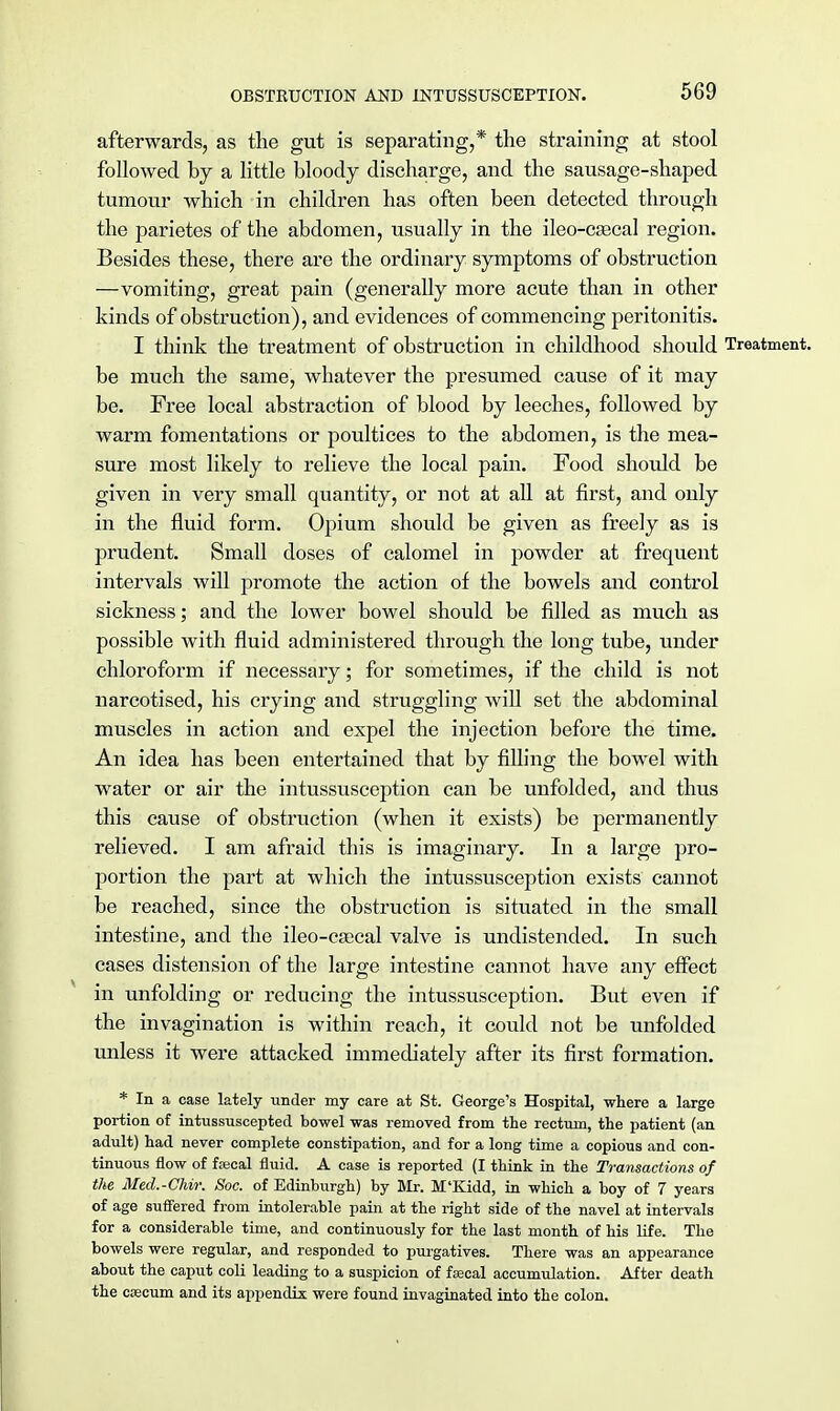 afterwards, as the gut is separating,* the straining at stool followed by a little bloody discharge, and the sausage-shaped tumour which in children has often been detected through the parietes of the abdomen, usually in the ileo-csecal region. Besides these, there are the ordinary symptoms of obstruction —vomiting, great pain (generally more acute than in other kinds of obstruction), and evidences of commencing peritonitis. I think the treatment of obstruction in childhood should Treatment, be much the same, whatever the presumed cause of it may be. Free local abstraction of blood by leeches, followed by warm fomentations or poultices to the abdomen, is the mea- sure most likely to relieve the local pain. Food should be given in very small quantity, or not at all at first, and only in the fluid form. Opium should be given as freely as is prudent. Small doses of calomel in powder at frequent intervals will promote the action of the bowels and control sickness; and the lower bowel should be filled as much as possible with fluid administered through the long tube, under chloroform if necessary; for sometimes, if the child is not narcotised, his crying and struggling will set the abdominal muscles in action and expel the injection before the time. An idea has been entertained that by filling the bowel with water or air the intussusception can be unfolded, and thus this cause of obstruction (when it exists) be permanently relieved. I am afraid this is imaginary. In a large pro- portion the part at which the intussusception exists cannot be reached, since the obstruction is situated in the small intestine, and the ileo-caecal valve is undistended. In such cases distension of the large intestine cannot have any effect in unfolding or reducing the intussusception. But even if the invagination is within reach, it could not be unfolded unless it were attacked immediately after its first formation. * In a case lately under my care at St. George's Hospital, where a large portion of intussuscepted bowel was removed from the rectum, the patient (an adult) had never complete constipation, and for a long time a copious and con- tinuous flow of fjecal fluid. A case is reported (I think in the Transactions of the Med.-Chir. Soc. of Edinburgh) by Mr. M'Kidd, in which a boy of 7 years of age suffered from intolerable pain at the right side of the navel at intervals for a considerable time, and continuously for the last month of his life. The bowels were regular, and responded to purgatives. There was an appearance about the caput coli leading to a suspicion of faecal accumulation. After death the caecum and its appendix were found invaginated into the colon.
