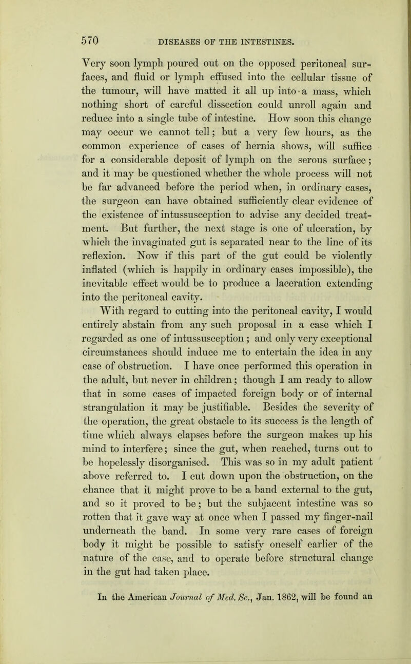 Very soon lymph poured out on the opposed peritoneal sur- faces, and fluid or lymph effused into the cellular tissue of the tumour, will have matted it all up into-a mass, which nothing short of careful dissection could unroll again and reduce into a single tube of intestine. How soon this change may occur we cannot tell; but a very few hours, as the common experience of cases of hernia shows, will suffice for a considerable deposit of lymph on the serous surface; and it may be questioned whether the whole process will not be far advanced before the period when, in ordinary cases, the surgeon can have obtained sufficiently clear evidence of the existence of intussusception to advise any decided treat- ment. But further, the next stage is one of ulceration, by which the invaginated gut is separated near to the line of its reflexion. Now if this part of the gut could be violently inflated (which is happily in ordinary cases impossible), the inevitable effect would be to produce a laceration extending into the peritoneal cavity. With regard to cutting into the peritoneal cavity, I would entirely abstain from any such proposal in a case which I regarded as one of intussusception ; and only very exceptional circumstances should induce me to entertain the idea in any case of obstruction. I have once performed this operation in the adult, but never in children; though I am ready to allow that in some cases of impacted foreign body or of internal strangulation it may be justifiable. Besides the severity of the operation, the great obstacle to its success is the length of time which always elapses before the surgeon makes up his mind to interfere; since the gut, when reached, turns out to be hopelessly disorganised. This was so in my adult patient above referred to. I cut down upon the obstruction, on the chance that it might prove to be a band external to the gut, and so it proved to be; but the subjacent intestine was so rotten that it gave way at once when I passed my finger-nail underneath the band. In some very rare cases of foreign body it might be possible to satisfy oneself earlier of the nature of the case, and to operate before structural change in the gut had taken place. In the American Journal of Med. Sc., Jan. 1862, will be found an