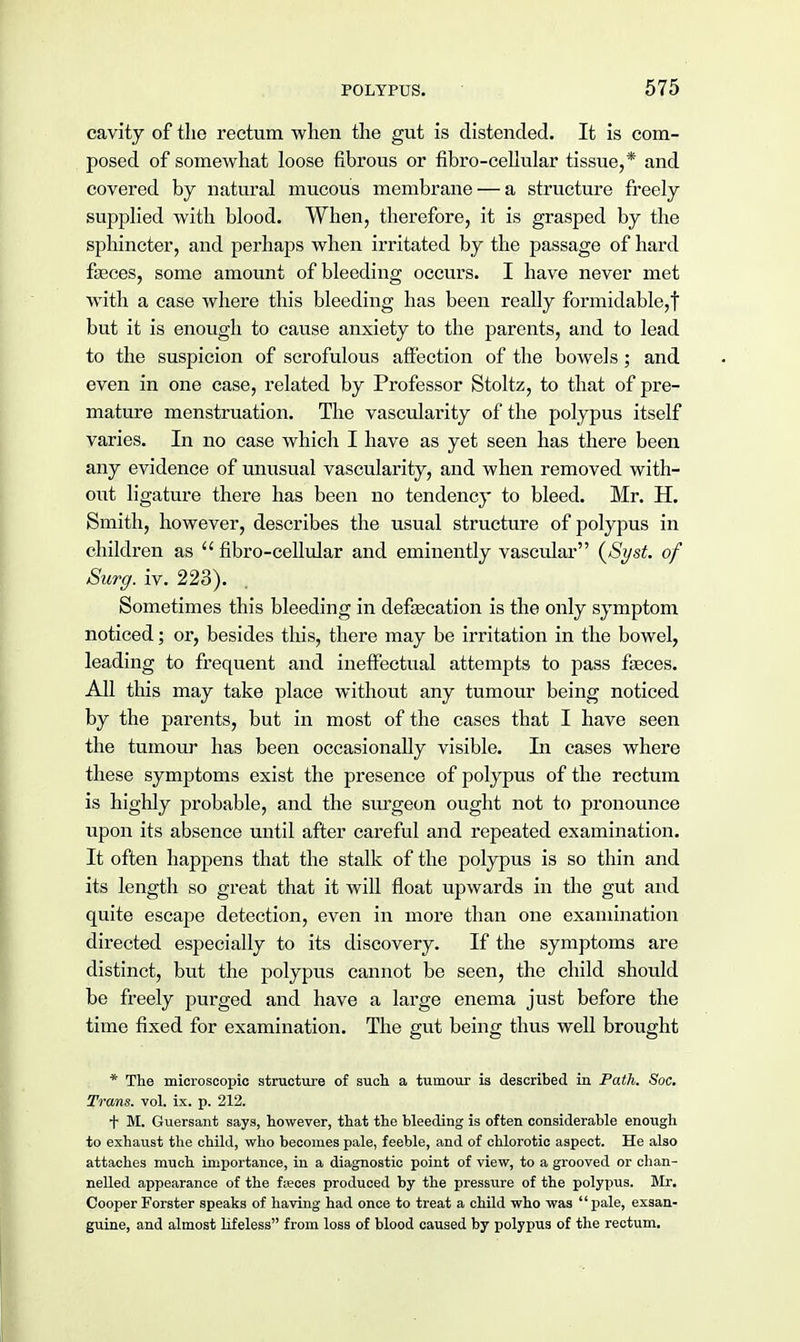 cavity of the rectum when the gut is distended. It is com- posed of somewhat loose fibrous or fibro-cellular tissue,* and covered by natural mucous membrane — a structure freely supplied with blood. When, therefore, it is grasped by the sphincter, and perhaps when irritated by the passage of hard fasces, some amount of bleeding occurs. I have never met with a case where this bleeding has been really formidable,! but it is enough to cause anxiety to the parents, and to lead to the suspicion of scrofulous affection of the bowels; and even in one case, related by Professor Stoltz, to that of pre- mature menstruation. The vascularity of the polypus itself varies. In no case which I have as yet seen has there been any evidence of unusual vascularity, and when removed with- out ligature there has been no tendency to bleed. Mr. H. Smith, however, describes the usual structure of polypus in children as fibro-cellular and eminently vascular (Syst. of Surg. iv. 223). Sometimes this bleeding in defsecation is the only symptom noticed; or, besides this, there may be irritation in the bowel, leading to frequent and ineffectual attempts to pass faeces. All this may take place without any tumour being noticed by the parents, but in most of the cases that I have seen the tumour has been occasionally visible. In cases where these symptoms exist the presence of polypus of the rectum is highly probable, and the surgeon ought not to pronounce upon its absence until after careful and repeated examination. It often happens that the stalk of the polypus is so thin and its length so great that it will float upwards in the gut and quite escape detection, even in more than one examination directed especially to its discovery. If the symptoms are distinct, but the polypus cannot be seen, the child should be freely pui'ged and have a large enema just before the time fixed for examination. The gut being thus well brought * The microscopic structure of such a tumour is described in Path. Soc. Trans, vol. ix. p. 212. t M. Guersant says, however, that the bleeding is often considerable enough to exhaust the child, who becomes pale, feeble, and of chlorotic aspect. He also attaches much importance, in a diagnostic point of view, to a grooved or chan- nelled appearance of the feces produced by the pressure of the polypus. Mr. Cooper Forster speaks of having had once to treat a child who was pale, exsan- guine, and almost lifeless from loss of blood caused by polypus of the rectum.