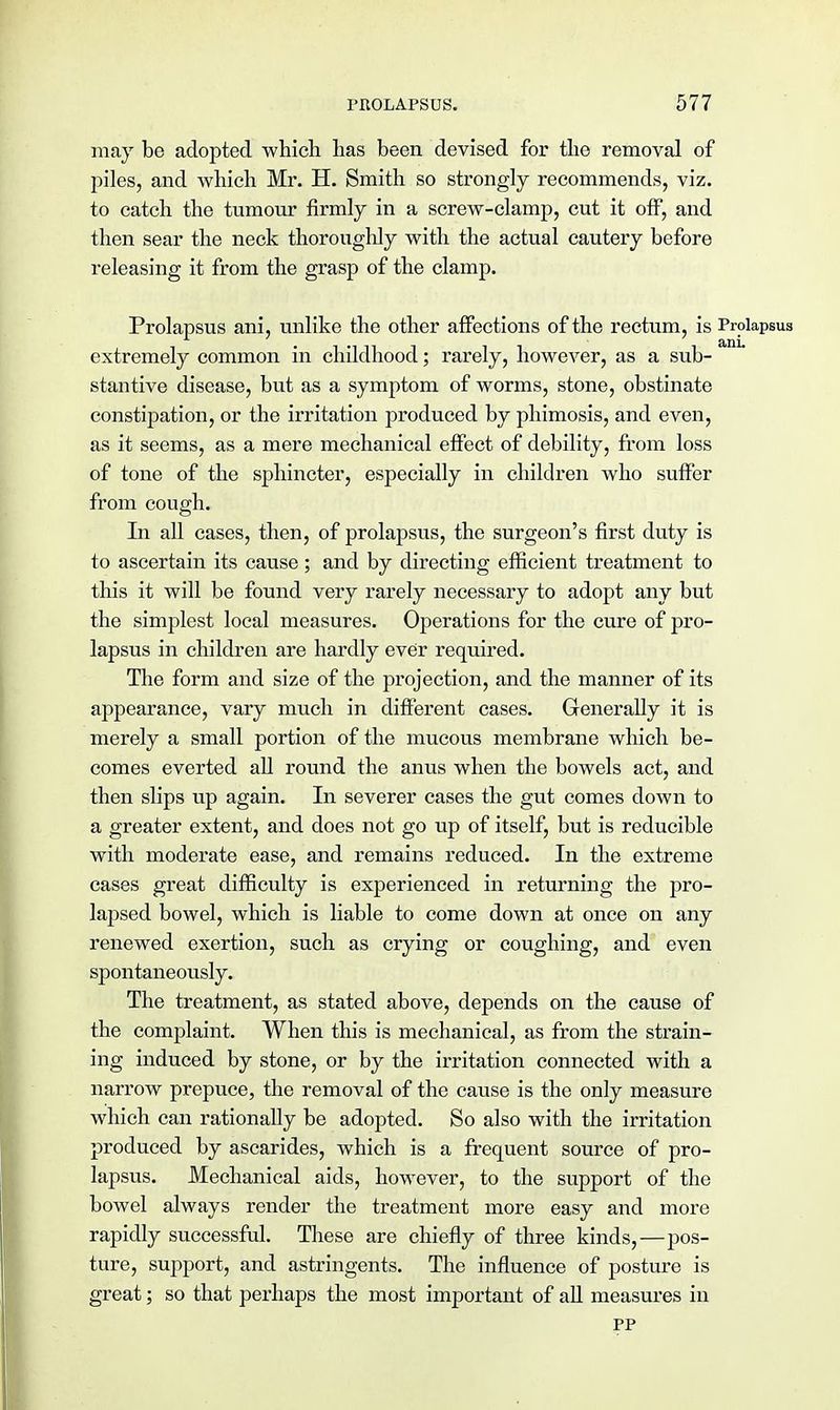 may be adopted which has been devised for the removal of piles, and which Mr. H. Smith so strongly recommends, viz. to catch the tumour firmly in a screw-clamp, cut it off, and then sear the neck thoroughly with the actual cautery before releasing it from the grasp of the clamp. Prolapsus ani, unlike the other affections of the rectum, is Prolapsus extremely common in childhood; rarely, however, as a sub- stantive disease, but as a symptom of worms, stone, obstinate constipation, or the irritation produced by phimosis, and even, as it seems, as a mere mechanical effect of debility, from loss of tone of the sphincter, especially in children who suffer from cough. In all cases, then, of prolapsus, the surgeon's first duty is to ascertain its cause; and by directing efficient treatment to this it will be found very rarely necessary to adopt any but the simplest local measures. Operations for the cure of pro- lapsus in children are hardly ever required. The form and size of the projection, and the manner of its appearance, vary much in different cases. Generally it is merely a small portion of the mucous membrane which be- comes everted all round the anus when the bowels act, and then slips up again. In severer cases the gut comes down to a greater extent, and does not go up of itself, but is reducible with moderate ease, and remains reduced. In the extreme cases great difficulty is experienced in returning the pro- lapsed bowel, which is liable to come down at once on any renewed exertion, such as crying or coughing, and even spontaneously. The treatment, as stated above, depends on the cause of the complaint. When this is mechanical, as from the strain- ing induced by stone, or by the irritation connected with a narrow prepuce, the removal of the cause is the only measure which can rationally be adopted. So also with the irritation produced by ascarides, which is a frequent source of pro- lapsus. Mechanical aids, however, to the support of the bowel always render the treatment more easy and more rapidly successful. These are chiefly of three kinds,—pos- ture, support, and astringents. The influence of posture is great; so that perhaps the most important of all measures in pp