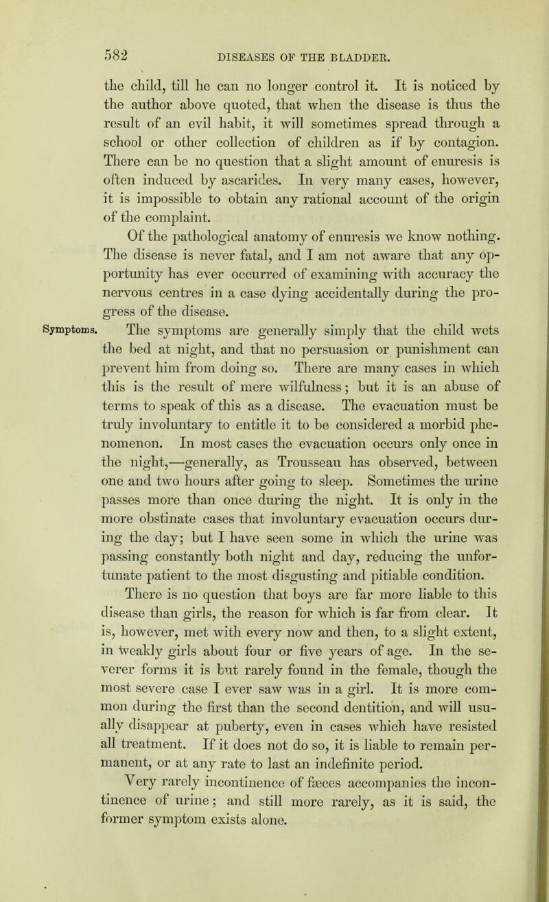 the child, till he can no longer control it. It is noticed by the author above quoted, that when the disease is thus the result of an evil habit, it will sometimes spread through a school or other collection of children as if by contagion. There can be no question that a slight amount of enuresis is often induced by ascarides. In very many cases, however, it is impossible to obtain any rational account of the origin of the complaint. Of the pathological anatomy of enuresis we know nothing. The disease is never fatal, and I am not aware that any op- portunity has ever occurred of examining with accuracy the nervous centres in a case dying accidentally during the pro- gress of the disease. Symptoms. The symptoms are generally simply that the child wets the bed at night, and that no persuasion or punishment can prevent him from doing so. There are many cases in which this is the result of mere wilfulness; but it is an abuse of terms to speak of this as a disease. The evacuation must be truly involuntary to entitle it to be considered a morbid phe- nomenon. In most cases the evacuation occurs only once in the night,—generally, as Trousseau has observed, between one and two hours after going to sleep. Sometimes the urine passes more than once during the night. It is only in the more obstinate cases that involuntary evacuation occurs dur- ing the day; but I have seen some in which the urine was passing constantly both night and day, reducing the unfor- tunate patient to the most disgusting and pitiable condition. There is no question that boys are far more liable to this disease than girls, the reason for which is far from clear. It is, however, met with every now and then, to a slight extent, in weakly girls about four or five years of age. In the se- verer forms it is but rarely found in the female, though the most severe case I ever saw was in a girl. It is more com- mon during the first than the second dentition, and will usu- ally disappear at puberty, even in cases which have resisted all treatment. If it does not do so, it is liable to remain per- manent, or at any rate to last an indefinite period. Very rarely incontinence of faeces accompanies the incon- tinence of urine; and still more rarely, as it is said, the former symptom exists alone.