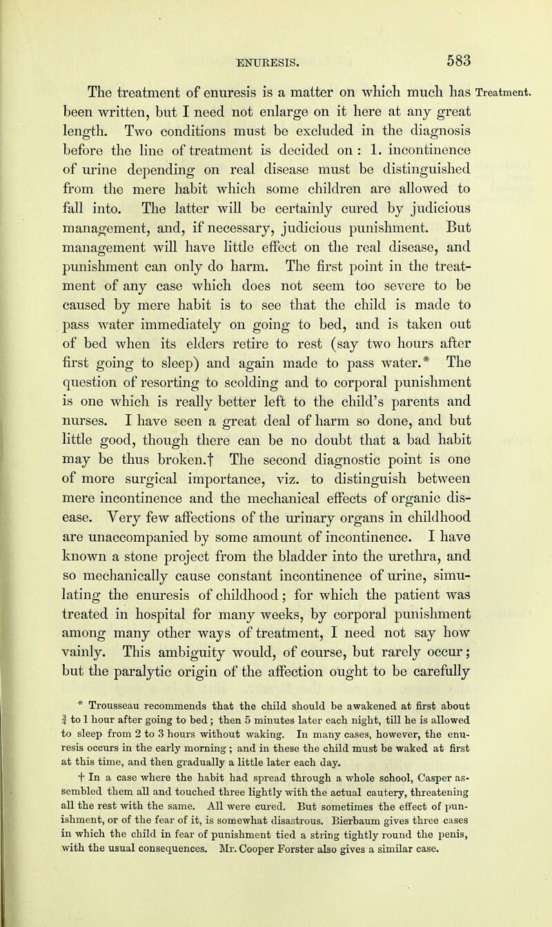 The treatment of enuresis is a matter on which much has Treatment, been written, but I need not enlarge on it here at any great length. Two conditions must be excluded in the diagnosis before the line of treatment is decided on : 1. incontinence of urine depending on real disease must be distinguished from the mere habit which some children are allowed to fall into. The latter will be certainly cured by judicious management, and, if necessary, judicious punishment. But management will have little effect on the real disease, and punishment can only do harm. The first point in the treat- ment of any case which does not seem too severe to be caused by mere habit is to see that the child is made to pass water immediately on going to bed, and is taken out of bed when its elders retire to rest (say two hours after first going to sleep) and again made to pass water.* The question of resorting to scolding and to corporal punishment is one which is really better left to the child's parents and nurses. I have seen a great deal of harm so done, and but little good, though there can be no doubt that a bad habit may be thus broken.f The second diagnostic point is one of more surgical importance, viz. to distinguish between mere incontinence and the mechanical effects of organic dis- ease. Very few affections of the urinary organs in childhood are unaccompanied by some amount of incontinence. I have known a stone project from the bladder into the urethra, and so mechanically cause constant incontinence of urine, simu- lating the enuresis of childhood; for which the patient was treated in hospital for many weeks, by corporal punishment among many other ways of treatment, I need not say how vainly. This ambiguity would, of course, but rarely occur; but the paralytic origin of the affection ought to be carefully * Trousseau recommends that the child should be awakened at first about | to 1 hour after going to bed; then 5 minutes later each night, till he is allowed to sleep from 2 to 3 hours without waking. In many cases, however, the enu- resis occurs in the early morning ; and in these the child must be waked at first at this time, and then gradually a little later each day. tin a case where the habit had spread through a whole school, Casper as- sembled them all and touched three lightly with the actual cautery, threatening all the rest with the same. All were cured. But sometimes the effect of pun- ishment, or of the fear of it, is somewhat disastrous. Bierbaum gives three cases in which the child in fear of punishment tied a string tightly round the penis, with the usual consequences. Mr. Cooper Forster also gives a similar case.