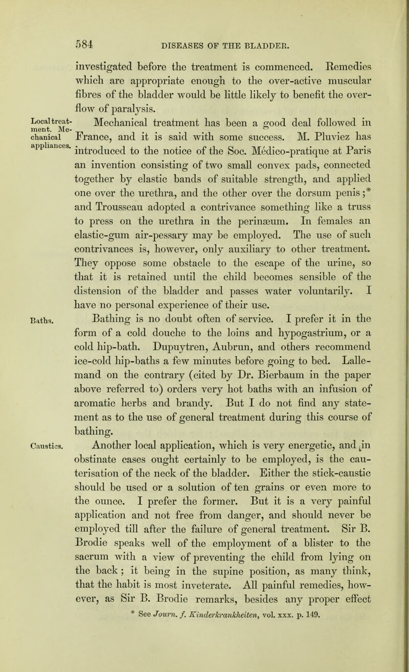 investigated before the treatment is commenced. Remedies which are appropriate enough to the over-active muscular fibres of the bladder would be little likely to benefit the over- flow of paralysis. Local treat- Mechanical treatment has been a good deal followed in ment. Me- .... chanical France, and it is said with some success. M. Pluviez has appliances. jn^ro(juce(j £0 ^e notice of the Soc. Medico-pratique at Paris an invention consisting of two small convex pads, connected together by elastic bands of suitable strength, and applied one over the urethra, and the other over the dorsum penis ;* and Trousseau adopted a contrivance something like a truss to press on the urethra in the perinaeum. In females an elastic-gum air-pessary may be employed. The use of such contrivances is, however, only auxiliary to other ti'eatment. They oppose some obstacle to the escape of the urine, so that it is retained until the child becomes sensible of the distension of the bladder and passes water voluntarily. I have no personal experience of their use. Baths. Bathing is no doubt often of service. I prefer it in the form of a cold douche to the loins and hypogastrium, or a cold hip-bath. Dupuytren, Aubrun, and others recommend ice-cold hip-baths a few minutes before going to bed. Lalle- mand on the contrary (cited by Dr. Bierbaum in the paper above referred to) orders very hot baths with an infusion of aromatic herbs and brandy. But I do not find any state- ment as to the use of general treatment during this course of bathing. Caustics. Another local application, which is very energetic, and kin obstinate cases ought certainly to be employed, is the cau- terisation of the neck of the bladder. Either the stick-caustic should be used or a solution of ten grains or even more to the ounce. I prefer the former. But it is a very painful application and not free from danger, and should never be employed till after the failure of general treatment. Sir B. Brodie speaks well of the employment of a blister to the sacrum with a view of preventing the child from lying on the back; it being in the supine position, as many think, that the habit is most inveterate. All painful remedies, how- ever, as Sir B. Brodie remarks, besides any proper effect