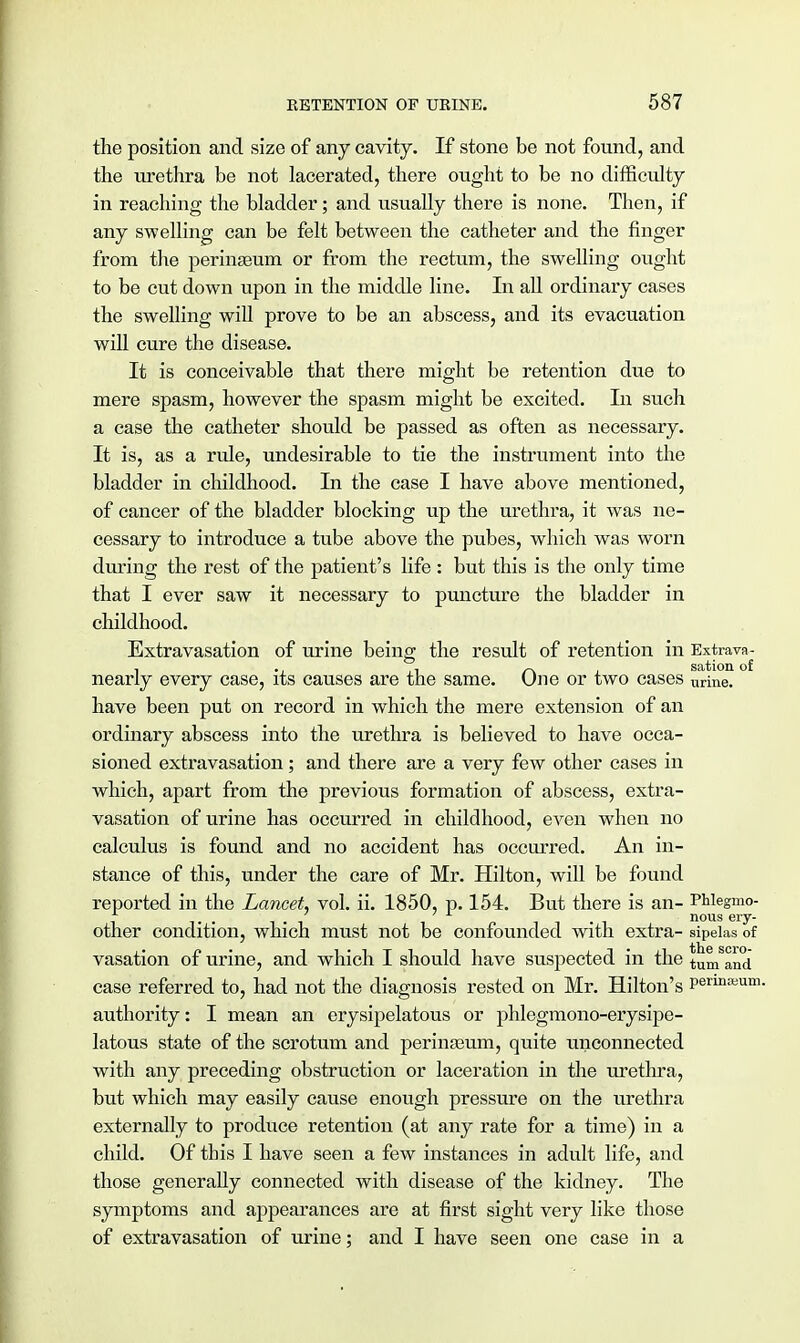 the position and size of any cavity. If stone be not found, and the urethra be not lacerated, there ought to be no difficulty in reaching the bladder; and usually there is none. Then, if any swelling can be felt between the catheter and the finger from the peringeum or from the rectum, the swelling ought to be cut down upon in the middle line. In all ordinary cases the swelling will prove to be an abscess, and its evacuation will cure the disease. It is conceivable that there might be retention due to mere spasm, however the spasm might be excited. In such a case the catheter should be passed as often as necessary. It is, as a rule, undesirable to tie the instrument into the bladder in childhood. In the case I have above mentioned, of cancer of the bladder blocking up the urethra, it was ne- cessary to introduce a tube above the pubes, which was worn during the rest of the patient's life : but this is the only time that I ever saw it necessary to puncture the bladder in childhood. Extravasation of urine being the result of retention in Extrava- nearly every case, its causes are the same. One or two cases urine, have been put on record in which the mere extension of an ordinary abscess into the urethra is believed to have occa- sioned extravasation; and there are a very few other cases in which, apart from the previous formation of abscess, extra- vasation of urine has occurred in childhood, even when no calculus is found and no accident has occurred. An in- stance of this, under the care of Mr. Hilton, will be found reported in the Lancet, vol. ii. 1850, p. 154. But there is an- PMegmo- . . . . nous ery- other condition, which must not be confounded with extra- sipelas of vasation of urine, and which I should have suspected in the tum an(j case referred to, had not the diagnosis rested on Mr. Hilton's Permseum- authority: I mean an erysipelatous or phlegmono-erysipe- latous state of the scrotum and perinasum, quite unconnected with any preceding obstruction or laceration in the urethra, but which may easily cause enough pressure on the urethra externally to produce retention (at any rate for a time) in a child. Of this I have seen a few instances in adult life, and those generally connected with disease of the kidney. The symptoms and appearances are at first sight very like those of extravasation of urine; and I have seen one case in a