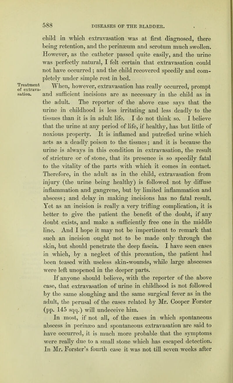 child in which extravasation was at first diagnosed, there being retention, and the perinseum and scrotnm much swollen. However, as the catheter passed quite easily, and the urine was perfectly natural, I felt certain that extravasation could not have occurred; and the child recovered speedily and com- pletely under simple rest in bed. J/ex^toava When, however, extravasation has really occurred, prompt sation. and sufficient incisions are as necessary in the child as in the adult. The reporter of the above case says that the urine in childhood is less irritating and less deadly to the tissues than it is in adult life. I do not think so. I believe that the urine at any period of life, if healthy, has but little of noxious property. It is inflamed and putrefied urine which acts as a deadly poison to the tissues; and it is because the urine is always in this condition in extravasation, the result of stricture or of stone, that its presence is so speedily fatal to the vitality of the parts with which it comes in contact. Therefore, in the adult as in the child, extravasation from injury (the urine being healthy) is followed not by diffuse inflammation and gangrene, but by limited inflammation and abscess; and delay in making incisions has no fatal result. Yet as an incision is really a very trifling complication, it is better to give the patient the benefit of the doubt, if any doubt exists, and make a sufficiently free one in the middle line. And I hope it may not be impertinent to remark that such an incision ought not to be made only through the skin, but should penetrate the deep fascia. I have seen cases in which, by a neglect of this precaution, the patient had been teased with useless skin-wounds, while large abscesses were left unopened in the deeper parts. If anyone should believe, with the reporter of the above case, that extravasation of urine in childhood is not followed by the same sloughing and the same surgical fever as in the adult, the perusal of the cases related by Mr. Cooper Forster (pp. 145 sqq.) will undeceive him. In most, if not all, of the cases in which spontaneous abscess in perinseo and spontaneous extravasation are said to have occurred, it is much more probable that the symptoms were really due to a small stone which has escaped detection. In Mr. Forster's fourth case it was not till seven weeks after