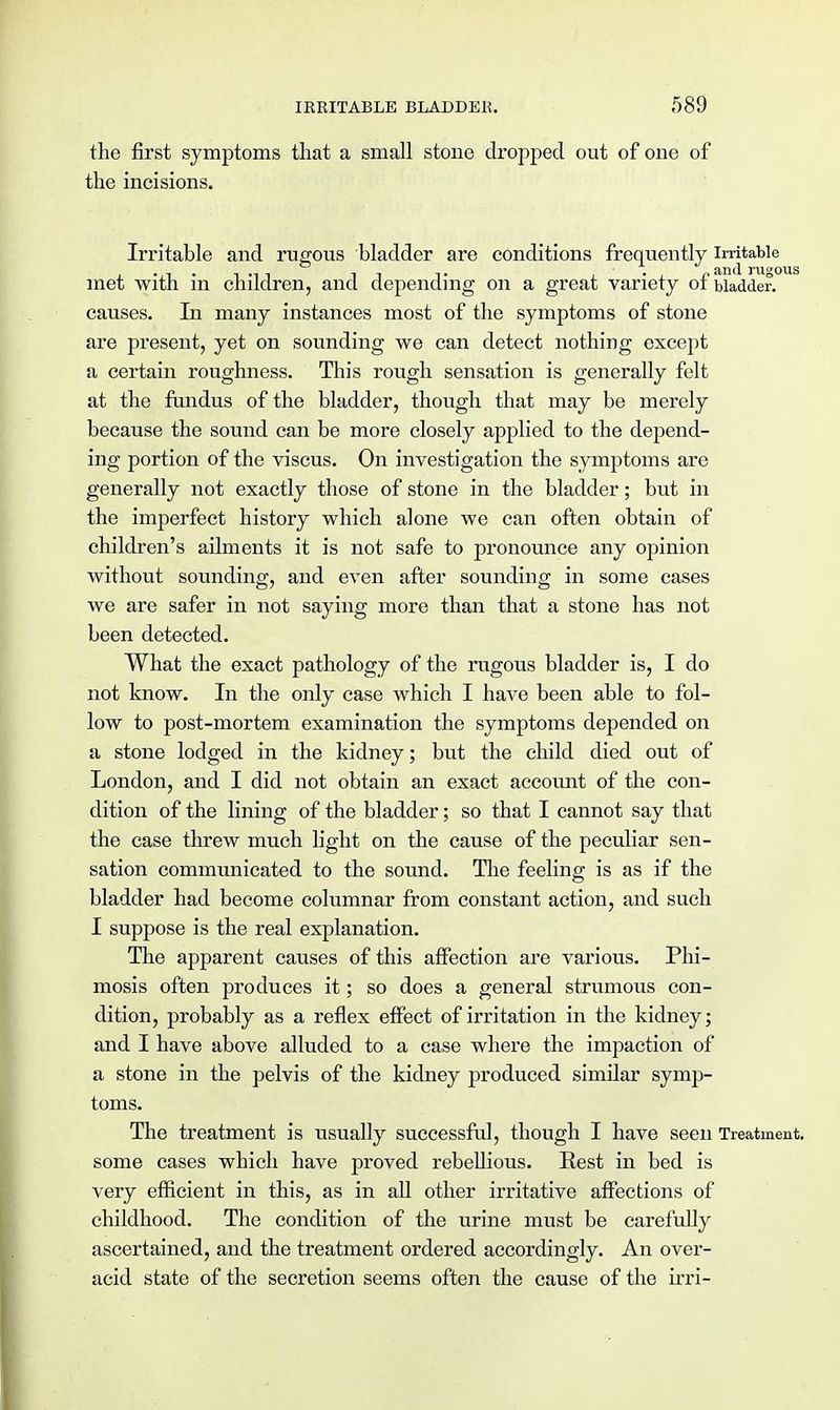 the first symptoms that a small stone dropped out of one of the incisions. Irritable and rugous bladder are conditions frequently irritable met with in children, and depending on a great variety of bladder, causes. In many instances most of the symptoms of stone are present, yet on sounding we can detect nothing except a certain roughness. This rough sensation is generally felt at the fundus of the bladder, though that may be merely because the sound can be more closely applied to the depend- ing portion of the viscus. On investigation the symptoms are generally not exactly those of stone in the bladder; but in the imperfect history which alone we can often obtain of children's ailments it is not safe to pronounce any opinion without sounding, and even after sounding in some cases we are safer in not saying more than that a stone has not been detected. What the exact pathology of the rugous bladder is, I do not know. In the only case which I have been able to fol- low to post-mortem examination the symptoms depended on a stone lodged in the kidney; but the child died out of London, and I did not obtain an exact account of the con- dition of the lining of the bladder; so that I cannot say that the case threw much light on the cause of the peculiar sen- sation communicated to the sound. The feeling is as if the bladder had become columnar from constant action, and such I suppose is the real explanation. The apparent causes of this affection are various. Phi- mosis often produces it; so does a general strumous con- dition, probably as a reflex effect of irritation in the kidney; and I have above alluded to a case where the impaction of a stone in the pelvis of the kidney produced similar symp- toms. The treatment is usually successful, though I have seen Treatment, some cases which have proved rebellious. Rest in bed is very efficient in this, as in all other irritative affections of childhood. The condition of the urine must be carefully ascertained, and the treatment ordered accordingly. An over- acid state of the secretion seems often the cause of the irri-