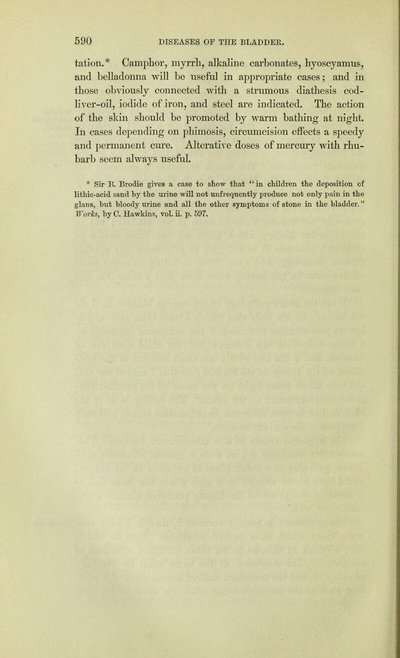 tation.* Camphor, myrrh, alkaline carbonates, hyoscyamus, and belladonna will be useful in appropriate cases; and in those obviously connected with a strumous diathesis cod- liver-oil, iodide of iron, and steel are indicated. The action of the skin should be promoted by warm bathing at night. In cases depending on phimosis, circumcision effects a speedy and permanent cure. Alterative doses of mercury with rhu- barb seem always useful. * Sir B. Brodie gives a case to show that in children the deposition of lithic-acid sand by the urine will not unfrequently pioduce not only pain in the glans, but bloody urine and all the other symptoms of stone in the bladder. Works, by C. Hawkins, vol. ii. p. 597.