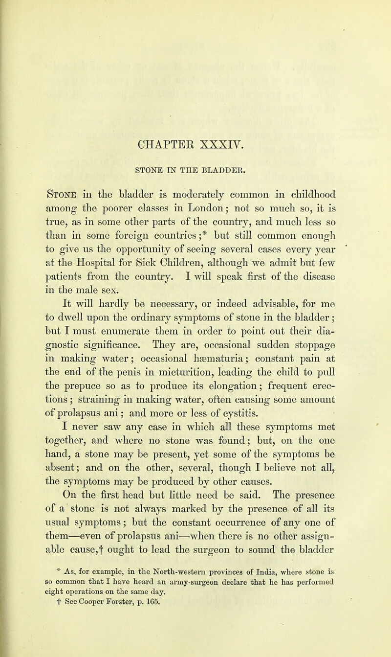 CHAPTER XXXIV. STONE IN THE BLADDER. Stone in the bladder is moderately common in childhood among the poorer classes in London; not so much so, it is true, as in some other parts of the country, and much less so than in some foreign countries ;* but still common enough to give us the opportunity of seeing several cases every year at the Hospital for Sick Children, although we admit but few patients from the country. I will speak first of the disease in the male sex. It will hardly be necessary, or indeed advisable, for me to dwell upon the ordinary symptoms of stone in the bladder; but I must enumerate them in order to point out their dia- gnostic significance. They are, occasional sudden stoppage in making water; occasional hematuria; constant pain at the end of the penis in micturition, leading the child to pull the prepuce so as to produce its elongation; frequent erec- tions ; straining in making water, often causing some amount of prolapsus ani; and more or less of cystitis. I never saw any case in which all these symptoms met together, and where no stone was found; but, on the one hand, a stone may be present, yet some of the symptoms be absent; and on the other, several, though I believe not all, the symptoms may be produced by other causes. On the first head but little need be said. The presence of a stone is not always marked by the presence of all its usual symptoms; but the constant occurrence of any one of them—even of prolapsus ani—when there is no other assign- able cause,j ought to lead the surgeon to sound the bladder * As, for example, in the North-western provinces of India, where stone is so common that I have heard an army-surgeon declare that he has performed eight operations on the same day. + See Cooper Forster, p. 165.